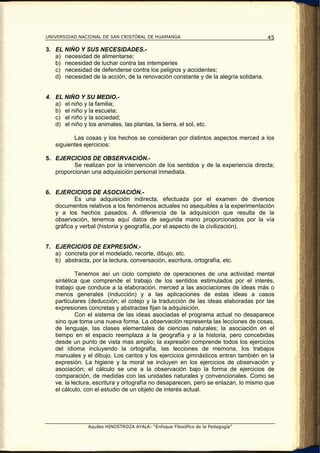 UNIVERSIDAD NACIONAL DE SAN CRISTÓBAL DE HUAMANGA                                     45

3. EL NIÑO Y SUS NECESIDADES.-
   a) necesidad de alimentarse;
   b) necesidad de luchar contra las intemperies
   c) necesidad de defenderse contra los peligros y accidentes;
   d) necesidad de la acción, de la renovación constante y de la alegría solidaria.


4. EL NIÑO Y SU MEDIO.-
   a) el niño y la familia;
   b) el niño y la escuela;
   c) el niño y la sociedad;
   d) el niño y los animales, las plantas, la tierra, el sol, etc.

          Las cosas y los hechos se consideran por distintos aspectos merced a los
   siguientes ejercicios:

5. EJERCICIOS DE OBSERVACIÓN.-
          Se realizan por la intervención de los sentidos y de la experiencia directa;
   proporcionan una adquisición personal inmediata.


6. EJERCICIOS DE ASOCIACIÓN.-
           Es una adquisición indirecta, efectuada por el examen de diversos
   documentos relativos a los fenómenos actuales no asequibles a la experimentación
   y a los hechos pasados. A diferencia de la adquisición que resulta de la
   observación, tenemos aquí datos de segunda mano proporcionados por la vía
   gráfica y verbal (historia y geografía,.por el aspecto de la civilización).


7. EJERCICIOS DE EXPRESIÓN.-
   a) concreta por el modelado, recorte, dibujo, etc.
   b) abstracta, por la lectura, conversación, escritura, ortografía, etc.

            Tenemos así un ciclo completo de operaciones de una actividad mental
   sintética que comprende el trabajo de los sentidos estimulados por el interés,
   trabajo que conduce a la elaboración, merced a las asociaciones de ideas más o
   menos generales (inducción) y a las aplicaciones de estas ideas a casos
   particulares (deducción; el cotejo y la traducción de las ideas elaboradas por las
   expresiones concretas y abstractas fijan la adquisición.
            Con el sistema de las ideas asociadas el programa actual no desaparece
   sino que toma una nueva forma. La observación representa las lecciones de cosas,
   de lenguaje, las clases elementales de ciencias naturales; la asociación en el
   tiempo en el espacio reemplaza a la geografía y a la historia, pero concebidas
   desde un punto de vista mas amplio; la expresión comprende todos los ejercicios
   del idioma incluyendo la ortografía, las lecciones de memoria, los trabajos
   manuales y el dibujo. Los cantos y los ejercicios gimnásticos entran también en la
   expresión. La higiene y la moral se incluyen en los ejercicios de observación y
   asociación; el cálculo se une a la observación bajo la forma de ejercicios de
   comparación, de medidas con las unidades naturales y convencionales. Como se
   ve, la lectura, escritura y ortografía no desaparecen, pero se enlazan, lo mismo que
   el cálculo, con el estudio de un objeto de interés actual.




                 Aquiles HINOSTROZA AYALA: “Enfoque Filosófico de la Pedagogía”
 
