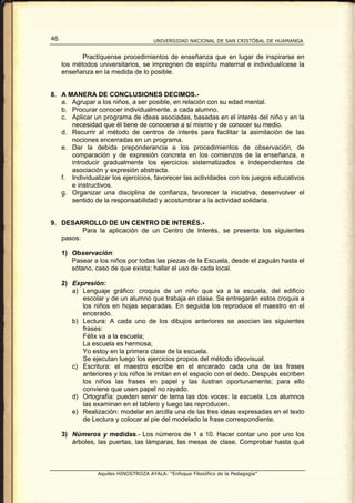 46                                    UNIVERSIDAD NACIONAL DE SAN CRISTÓBAL DE HUAMANGA


            Practíquense procedimientos de enseñanza que en lugar de inspirarse en
     los métodos universitarios, se impregnen de espíritu maternal e individualícese la
     enseñanza en la medida de lo posible.


8. A MANERA DE CONCLUSIONES DECIMOS.-
   a. Agrupar a los niños, a ser posible, en relación con su edad mental.
   b. Procurar conocer individualmente. a cada alumno.
   c. Aplicar un programa de ideas asociadas, basadas en el interés del niño y en la
      necesidad que él tiene de conocerse a sí mismo y de conocer su medio.
   d. Recurrir al método de centros de interés para facilitar la asimilación de las
      nociones encerradas en un programa.
   e. Dar la debida preponderancia a los procedimientos de observación, de
      comparación y de expresión concreta en los comienzos de la enseñanza, e
      introducir gradualmente los ejercicios sistematizados e independientes de
      asociación y expresión abstracta.
   f. Individualizar los ejercicios, favorecer las actividades con los juegos educativos
      e instructivos.
   g. Organizar una disciplina de confianza, favorecer la iniciativa, desenvolver el
      sentido de la responsabilidad y acostumbrar a la actividad solidaria.


9. DESARROLLO DE UN CENTRO DE INTERÉS.-
          Para la aplicación de un Centro de Interés, se presenta los siguientes
   pasos:

     1) Observación:
        Pasear a los niños por todas las piezas de la Escuela, desde el zaguán hasta el
        sótano, caso de que exista; hallar el uso de cada local.

     2) Expresión:
        a) Lenguaje gráfico: croquis de un niño que va a la escuela, del edificio
           escolar y de un alumno que trabaja en clase. Se entregarán estos croquis a
           los niños en hojas separadas. En seguida los reproduce el maestro en el
           encerado.
        b) Lectura: A cada uno de los dibujos anteriores se asocian las siguientes
           frases:
           Félix va a la escuela;
           La escuela es hermosa;
           Yo estoy en la primera clase de la escuela.
           Se ejecutan luego los ejercicios propios del método ideovisual.
        c) Escritura: el maestro escribe en el encerado cada una de las frases
           anteriores y los niños le imitan en el espacio con el dedo. Después escriben
           los niños las frases en papel y las ilustran oportunamente; para ello
           conviene que usen papel no rayado.
        d) Ortografía: pueden servir de tema las dos voces: la escuela. Los alumnos
           las examinan en el tablero y luego las reproducen.
        e) Realización: modelar en arcilla una de las tres ideas expresadas en el texto
           de Lectura y colocar al pie del modelado la frase correspondiente.

     3) Números y medidas.- Los números de 1 a 10. Hacer contar uno por uno los
        árboles, las puertas, las lámparas, las mesas de clase. Comprobar hasta qué



                 Aquiles HINOSTROZA AYALA: “Enfoque Filosófico de la Pedagogía”
 