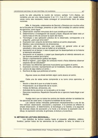 UNIVERSIDAD NACIONAL DE SAN CRISTÓBAL DE HUAMANGA                                    47

       punto ha sido adquirida la noción de número: señalar 1-2-3...Dedos, sin
       contarlos uno por uno; descomponer 2 en 1+1, 3 en 2+1,- etc.; repetir tantas
       veces como sea necesario, hasta conseguir el conocimiento claro de estas
       nociones.

               Mlle. A. Hamaide, colaboradora de Decroly y Directora por muchos años
       de la Escuela de L'Ermitage, presenta un plan más complejo en catorce series
       de ejercicios, como sigue:
       a. Observación: examen minucioso de lo que constituye el centro.
       b. Determinismo o investigación de causas y leyes: después de haber visto un
           hecho trata el niño de conocer la razón del mismo.
       c. Tecnología o sea aplicación práctica de lo observado; corresponde a la
           pregunta: ¿para qué sirve esto?
       d. Expresión oral: conjunto de términos relativos al centro observado.
       e. Medida o sea comprobación de dimensiones.
       f. Asociación, esto es, relaciones que existen en general entre el ser
           estudiado y otros seres que se hallan en el ambiente.
       g. Asociación en el tiempo, o sea el papel que ha desempeñado en la historia
           el elemento estudiado.
       h. Asociación en el espacio, o papel que desempeña el referido elemento en
           los diversos pueblos de la tierra.
       i. Dibujo o representación gráfica del objeto.
       j. Moral e higiene: ¿qué reglas de conducta moral o física debemos observar
           respecto del ser estudiado?
       k. Gimnasia: los diferentes ejercicios musculares que sugiere el centro.
       l. Expresión concreta: representación por el modelado, recorte, cartonaje, etc.
       m. Lectura de algo relativo al centro. -
       n. Escritura de algo que pertenece al centro.

              Algunas veces se añade también algún canto alusivo al centro.

              Cada una de estas series comprende a su turno cinco ejercicios, a
       saber:
       − Noción o idea de lo que va a tratar la serie.
       − Presentación: es el desarrollo de la noción.
       − Visitas de fábricas, almacenes, etc.
       − Actividad de los alumnos: en la escuela y en la casa.
       − Ejercicios mecánicos: Repetición frecuente de un ejercicio hasta llegar a ser
          familiar.

               Huelga decir que no todos los centros de interés admiten la totalidad de
       los ejercicios de cada serie, ni siquiera la totalidad de las series.
               Las catorce series indicadas pertenecen necesariamente a una de las
       tres rúbricas: observación, asociación y expresión. A la primera se refieren la
       simple observación, el determinismo, la tecnología y la medida; a la segunda:
       las diversas clases de asociación y la moral; a la tercera: la expresión oral, el
       dibujo, la expresión concreta, la gimnasia, la lectura y la escritura.


10. MÉTODO DE LECTURA IDEOVISUAL.-
           Los métodos de lectura usados hasta el presente: alfabético, silábico,
    fonético; partían todos de los elementos de la palabra: la letra, la sílaba o el



                Aquiles HINOSTROZA AYALA: “Enfoque Filosófico de la Pedagogía”
 