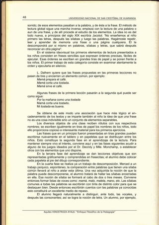 48                                    UNIVERSIDAD NACIONAL DE SAN CRISTÓBAL DE HUAMANGA


     sonido; de esos elementos pasaban a la palabra, y de ésta a la frase. El método de
     lectura global sigue una marcha inversa; empieza con la lectura de una palabra o
     aun de una frase, y de allí procede al estudio de los elementos. La idea no es del
     todo nueva, a principios del siglo XIX escribía Jacotot: “No enseñemos al niño
     primero las letras, después las sílabas y luego las palabras. Hagámosle repetir,
     leer y aprender de memoria una frase o una página cualquiera. Él la
     descompondrá por si mismo en palabras, sílabas y letras, que sabrá después
     reconocer en otra página".
             En el sistema ideovisual los primeros elementos de lectura presentados a
     los niños consisten en frases sencillas que expresan órdenes precisas, fáciles de
     ejecutar. Esas órdenes se escriben en grandes tiras de papel y se ponen frente a
     los niños. El primer trabajo de esta categoría consiste en examinar atentamente la
     orden y ejecutarla en silencio.

           L. Dalhem quiere que las frases propuestas en las primeras lecciones no
     pasen de tres y encierren un elemento común, por ejemplo:
           Mamá prepara el café.
           Mamá corta una tostada.
           Mamá sirve el café.

           Algunas frases de la primera lección pasarán a la segunda qué puede ser
     como sigue:
           Por la mañana como una tostada
           Mamá corta una tostado.
           Mi tostada es buena.

             Se obtiene de este modo una asociación que hace más lógico el en-
     cadenamiento de los textos y se imparte también al niño la idea de que una frase
     no es una cosa indivisible sino un conjunto de elementos separables.
             Los diversos objetos de una clase reciben rótulos con sus respectivos
     nombres; se escriben igualmente en tiras de papel los nombres de los niños, todo
     ello proporciona copioso e interesante material para los primeros ejercicios.
             Las frases que en un principio fueron presentadas en tiras grandes pueden
     escribirse nuevamente en el tablero y en papeletas que se distribuyen entre los
     niños. Esto constituye la segunda fase en el aprendizaje de la lectura. Para
     mantener siempre vivo el interés, conviene aquí y en las fases siguientes acudir a
     alguno de los juegos ideados por el Dr. Decroly y Mlle. Monchamp, o establecer
     otros con los elementos que uno dispone.
             En la tercera fase del aprendizaje se dan lecciones objetivas que son
     representadas gráficamente y comprendidas en frasecitas; el alumno debe colocar
     cada papeleta al pie del dibujo correspondiente.
             En la cuarta fase se realiza ya un trabajo de descomposición. Merced a un
     trabajo psíquico, espontáneo, la comparación entre palabras que tienen una sílaba
     común llevará al niño a aislar esta última. Una vez adquirida la noción de que la
     palabra puede descomponerse, el alumno tratará de hallar las sílabas encerradas
     en ella. Esa noción de sílaba se formará al cabo de dos o tres meses. Conviene
     entonces formar listas de voces como: mamá, malo, maleta, mano, etc. Las sílabas
     comunes a todas las palabras se escribirán con tinta de distinto color para que se
     destaquen bien. Desde entonces escribirán cuentos con las palabras ya conocidas
     esto constituirá un excelente medio de repaso.
             El alumno llegará naturalmente a distinguir, ante todo, las vocales, y
     después las consonantes; así se logra la noción de letra. Un alumno, por ejemplo,



                 Aquiles HINOSTROZA AYALA: “Enfoque Filosófico de la Pedagogía”
 