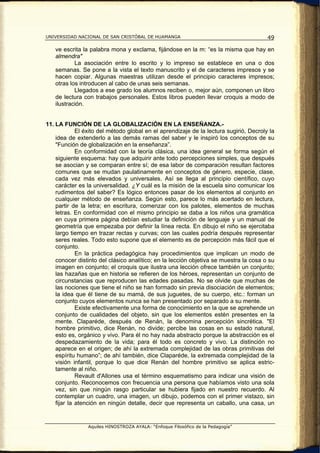 UNIVERSIDAD NACIONAL DE SAN CRISTÓBAL DE HUAMANGA                                       49

   ve escrita la palabra mona y exclama, fijándose en la m: “es la misma que hay en
   almendra"
           La asociación entre lo escrito y lo impreso se establece en una o dos
   semanas. Se pone a la vista el texto manuscrito y el de caracteres impresos y se
   hacen copiar. Algunas maestras utilizan desde el principio caracteres impresos;
   otras los introducen al cabo de unas seis semanas.
           Llegados a ese grado los alumnos reciben o, mejor aún, componen un libro
   de lectura con trabajos personales. Estos libros pueden llevar croquis a modo de
   ilustración.


11. LA FUNCIÓN DE LA GLOBALIZACIÓN EN LA ENSEÑANZA.-
             El éxito del método global en el aprendizaje de la lectura sugirió, Decroly la
    idea de extenderlo a las demás ramas del saber y le inspiró los conceptos de su
    "Función de globalización en la enseñanza”.
             En conformidad con la teoría clásica, una idea general se forma según el
    siguiente esquema: hay que adquirir ante todo percepciones simples, que después
    se asocian y se comparan entre sí; de esa labor de comparación resultan factores
    comunes que se mudan paulatinamente en conceptos de género, especie, clase,
    cada vez más elevados y universales. Así se llega al principio científico, cuyo
    carácter es la universalidad. ¿Y cuál es la misión de la escuela sino comunicar los
    rudimentos del saber? Es lógico entonces pasar de los elementos al conjunto en
    cualquier método de enseñanza. Según esto, parece lo más acertado en lectura,
    partir de la letra; en escritura, comenzar con los palotes, elementos de muchas
    letras. En conformidad con el mismo principio se daba a los niños una gramática
    en cuya primera página debían estudiar la definición de lenguaje y un manual de
    geometría que empezaba por definir la línea recta. En dibujo el niño se ejercitaba
    largo tiempo en trazar rectas y curvas; con las cuales podría después representar
    seres reales. Todo esto supone que el elemento es de percepción más fácil que el
    conjunto.
             En la práctica pedagógica hay procedimientos que implican un modo de
    conocer distinto del clásico analítico; en la lección objetiva se muestra la cosa o su
    imagen en conjunto; el croquis que ilustra una lección ofrece también un conjunto;
    las hazañas que en historia se refieren de los héroes, representan un conjunto de
    circunstancias que reproducen las edades pasadas. No se olvide que muchas de
    las nociones que tiene el niño se han formado sin previa disociación de elementos;
    la idea que él tiene de su mamá, de sus juguetes, de su cuerpo, etc.: forman un
    conjunto cuyos elementos nunca se han presentado por separado a su mente.
             Existe efectivamente una forma de conocimiento en la que se aprehende un
    conjunto de cualidades del objeto, sin que los elementos estén presentes en la
    mente. Claparéde, después de Renán, la denomina percepción sincrética. "El
    hombre primitivo, dice Renán, no divide; percibe las cosas en su estado natural,
    esto es, orgánico y vivo. Para él no hay nada abstracto porque la abstracción es el
    despedazamiento de la vida; para él todo es concreto y vivo. La distinción no
    aparece en el origen; de ahí la extremada complejidad de las obras primitivas del
    espíritu humano”; de ahí también, dice Claparéde, la extremada complejidad de la
    visión infantil, porque lo que dice Renán del hombre primitivo se aplica estric-
    tamente al niño.
             Revault d'Allones usa el término esquematismo para indicar una visión de
    conjunto. Reconocemos con frecuencia una persona que habíamos visto una sola
    vez, sin que ningún rasgo particular se hubiera fijado en nuestro recuerdo. Al
    contemplar un cuadro, una imagen, un dibujo, podemos con el primer vistazo, sin
    fijar la atención en ningún detalle, decir que representa un caballo, una casa, un


                Aquiles HINOSTROZA AYALA: “Enfoque Filosófico de la Pedagogía”
 