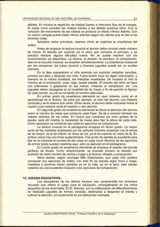 UNIVERSIDAD NACIONAL DE SAN CRISTÓBAL DE HUAMANGA                                   51

   débiles. En música la repetición de sílabas fuertes a intervalos fijos da el compás.
   El modo como suceden las sílabas fuertes a las débiles produce ritmo. Con la
   variación del movimiento de las sílabas se produce un efecto rítmico distinto. Con
   un mismo compás puede haber ritmos distintos según los valores que se dan a las
   diversas notas.
            Sentados estos principios, veamos cómo se organiza la enseñanza del
   solfeo.
            Antes de empezar la lectura musical el alumno debe conocer cierto número
   de trozos. El estudio por audición es el único que conviene al principio, y se
   practica siempre alguna dificultad nueva. No se puede resolver con los
   conocimientos ya adquiridos. La lectura, el dictado, la escritura, la composición,
   esto es la locución musical, se enseñan simultáneamente. La enseñanza ocasional
   por las campanas, los tubos sonoros y diversos juguetes puede ser un auxiliar
   precioso.
            En la fase preparatoria el niño aprende por audición melodías sencillas,
   primero con letra y después con nota: Fuera bueno tocar en algún instrumento, y
   siempre en la misma tonalidad, las melodías enseñadas. Se muestra al niño la
   marcha de la entonación, sube, baja, queda estable. El estudio del ritmo se hace
   con ademanes o golpeando en las manos, imitando al campanero, etc. Los
   juguetes deben escogerse en la tonalidad de do mayor a fin de permitir la fijación
   de cada sonido, al cual se irá dando el nombre adecuado.
            En primer grado de enseñanza elemental se usan órdenes como en el
   aprendizaje de la lectura. Se pone por ejemplo, al oído del alumno una melodía
   conocida y se le ordena que cante. Otras veces, el alumno debe colocarse frente al
   cuadro cuya melodía canta el maestro u otro alumno.
            En segundo grado de enseñanza elemental se llama la atención del alumno
   sobre el número de notas que compone cada frase. Se da a conocer también los
   valores distintos de las notas. En trozos que contienen los ocho grados de la
   escala, será útil mostrar la necesidad de líneas para fijar la altura de cada nota.
   Como aplicación se combinan las notas en ejercicios de composición.
            La lectura musical en el pentagrama empieza en tercer grado. La mayor
   parte de las melodías empleadas por los señores Cremers empiezan con la tónica
   de do mayor: ya el do inferior en clave de sol, ya el do superior en clave de fa. En
   ambos casos hay una línea suplementaria. Ese punto de partida es excelente para
   fijar en la memoria el nombre de las notas en cada clave. Muchos de los ejercicios
   de primer grado pueden repetirse aquí, pero se ejecutan en el pentagrama.
            En cuarto grado de enseñanza elemental se empieza el estudio del acorde
   perfecto de tónica. Como anteriormente, se procede primero al estudio por
   audición de cierto número de cantos y luego a la lectura, dictado y composición.
            Sería desear, según aconseja Mlle Deschamps, que cada niño pudiera
   componer sus ejercicios de solfeo; con este fin se estudia algún trozo y luego,
   maestros y alumnos hacen cambios ya en la nota, ya en la letra; este trabajo
   colectivo es una excelente iniciación a los ejercicios de composición.


13. JUEGOS EDUCATIVOS.-
            Los educadores de los últimos tiempos han comprendido los inmensos
    recursos que ofrece el juego para la educación, principalmente en los niños
    pequeños de los anormales. El Dr. Decroly, con la colaboración de Mlle Monchamp
    ha realizado juguetes de formas variadas, destinadas a despertar el interés y
    cultivar la atención, principalmente en los deficientes mentales.




               Aquiles HINOSTROZA AYALA: “Enfoque Filosófico de la Pedagogía”
 