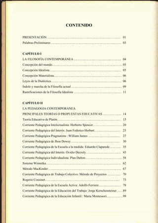 CONTENIDO

PRESENTACIÓN …………………………………………………………… 01
Palabras Preliminares ………………………………………………………… 03


CAPÍTULO I
LA FILOSOFÍA CONTEMPORÁNEA ……………………….…………….. 04
Concepción del mundo………………………………………………………… 05
Concepción Idealista………………………………………………………..… 05
Concepción Materialista……………………………………………… ……… 06
Leyes de la Dialéctica…………………………………………………….…… 06
Índole y marcha de la Filosofía actual ……………..……………….………… 09
Ramificaciones de la Filosofía Idealista ……………………………………… 11


CAPÍTULO II
LA PEDAGOGIA CONTEMPORANEA
PRINCIPALES TEORÍAS O PROPUESTAS EDUCATIVAS ……………... 14
Teoría Educativa de Platón…………………………………………………… 15
Corriente Pedagógica Intelectualista: Herberto Spencer…………….………… 20
Corriente Pedagógica del Interés: Juan Federico Herbart…………….……… 23
Corriente Pedagógica Pragmatista : William James …………………........… 27
Corriente Pedagógica de Jhon Dewey …………………………….………… 30
Corriente Pedagógica de la Escuela a la medida: Eduardo Claparede……….. 35
Corriente Pedagógica del Interés: Ovidio Decroly…………………………… 43
Corriente Pedagógica Individualista: Plan Dalton…………………………….. 58
Sistema Winnetka………………………………………………………….…. 62
Método MacKinder………………………………………………………..….. 67
Corriente Pedagógica de Trabajo Colectivo: Método de Proyectos ………… 70
Rogerio Cousinet…………………………………………………..………… 73
Corriente Pedagógica de la Escuela Activa: Adolfo Ferriere………………… 78
Corriente Pedagógica de la Educación del Trabajo: Jorge Kerschensteiner .…. 89
Corriente Pedagógica de la Educación Infantil : María Montessori…………… 99
 
