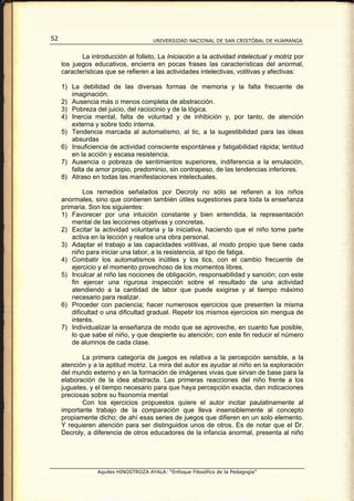 52                                     UNIVERSIDAD NACIONAL DE SAN CRISTÓBAL DE HUAMANGA


            La introducción al folleto, La Iniciación a la actividad intelectual y motriz por
     los juegos educativos, encierra en pocas frases las características del anormal,
     características que se refieren a las actividades intelectivas, volitivas y afectivas:

     1) La debilidad de las diversas formas de memoria y la falta frecuente de
        imaginación.
     2) Ausencia más o menos completa de abstracción.
     3) Pobreza del juicio, del raciocinio y de la lógica.
     4) Inercia mental, falta de voluntad y de inhibición y, por tanto, de atención
        externa y sobre todo interna.
     5) Tendencia marcada al automatismo, al tic, a la sugestibilidad para las ideas
        absurdas
     6) Insuficiencia de actividad consciente espontánea y fatigabilidad rápida; lentitud
        en la acción y escasa resistencia.
     7) Ausencia o pobreza de sentimientos superiores, indiferencia a la emulación,
        falta de amor propio, predominio, sin contrapeso, de las tendencias inferiores.
     8) Atraso en todas las manifestaciones intelectuales.

              Los remedios señalados por Decroly no sólo se refieren a los niños
     anormales, sino que contienen también útiles sugestiones para toda la enseñanza
     primaria. Son los siguientes:
     1) Favorecer por una intuición constante y bien entendida, la representación
         mental de las lecciones objetivas y concretas.
     2) Excitar la actividad voluntaria y la iniciativa, haciendo que el niño tome parte
         activa en la lección y realice una obra personal.
     3) Adaptar el trabajo a las capacidades volitivas, al modo propio que tiene cada
         niño para iniciar una labor, a la resistencia, al tipo de fatiga.
     4) Combatir los automatismos inútiles y los tics, con el cambio frecuente de
         ejercicio y el momento provechoso de los momentos libres.
     5) Inculcar al niño las nociones de obligación, responsabilidad y sanción; con este
         fin ejercer una rigurosa inspección sobre el resultado de una actividad
         atendiendo a la cantidad de labor que puede exigirse y al tiempo máximo
         necesario para realizar.
     6) Proceder con paciencia; hacer numerosos ejercicios que presenten la misma
         dificultad o una dificultad gradual. Repetir los mismos ejercicios sin mengua de
         interés.
     7) Individualizar la enseñanza de modo que se aproveche, en cuanto fue posible,
         lo que sabe el niño, y que despierte su atención; con este fin reducir el número
         de alumnos de cada clase.

            La primera categoría de juegos es relativa a la percepción sensible, a la
     atención y a la aptitud motriz. La mira del autor es ayudar al niño en la exploración
     del mundo externo y en la formación de imágenes vivas que sirvan de base para la
     elaboración de la idea abstracta. Las primeras reacciones del niño frente a los
     juguetes, y el tiempo necesario para que haya percepción exacta, dan indicaciones
     preciosas sobre su fisonomía mental
            Con los ejercicios propuestos quiere el autor incitar paulatinamente al
     importante trabajo de la comparación que lleva insensiblemente al concepto
     propiamente dicho; de ahí esas series de juegos que difieren en un solo elemento.
     Y requieren atención para ser distinguidos unos de otros. Es de notar que el Dr.
     Decroly, a diferencia de otros educadores de la infancia anormal, presenta al niño




                  Aquiles HINOSTROZA AYALA: “Enfoque Filosófico de la Pedagogía”
 