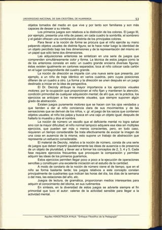 UNIVERSIDAD NACIONAL DE SAN CRISTÓBAL DE HUAMANGA                                      53

   objetos tomados del medio en que vive y por tanto son familiares y son más
   capaces de desaer a su interés.
           Los primeros juegos son relativos a la distinción de los colores. El juego III,
   por ejemplo, presenta una niña de paseo; en cada cuadro la sombrilla, el sombrero
   y el gabán ofrecen una combinación distinta de los principales colores.
           Para llevar a la noción de forma se procura que el niño ejercite su mano
   palpando objetos usuales de distinta figura; se le hace notar luego la identidad de
   un objeto percibido bajo las tres dimensiones y de la representación del mismo en
   un papel que sólo tiene dos dimensiones.
           Las adquisiciones anteriores se sintetizan en una serie de juegos que
   comprenden simultáneamente color y forma. La técnica de estos juegos como la
   de los anteriores consiste en esto: un cuadro grande encierra diversas figuras;
   éstas existen igualmente en cartones separados; toca al niño colocar cada cartón
   en el lugar correspondiente del cuadro grande.
           La noción de dirección se imparte con una nueva serie que presenta, por
   ejemplo, a un niño de traje idéntico en varios cuadros, pero cuyas posiciones
   difieren de un cuadro a otro. La forma y la dirección se unen después en un juego
   destinado a iniciar en la idea de perspectiva.
           El Dr. Decroly atribuye la mayor importancia a los ejercicios visuales
   motores; por la ocupación que proporcionan al niño fijan y mantienen la atención,
   condición primordial de cualquier adquisición mental; de ahí que, en la práctica, los
   ejercicios se anticipen a los meramente visuales, que siempre suponen algún
   grado de abstracción.
           Existen juegos puramente motores que se hacen con los ojos vendados y
   que tienden a dar al niño conciencia clara de sus movimientos y de las
   sensaciones que se derivan de los niños, v. gr. el juego de los sacos que contienen
   objetos usuales; el niño los palpa y busca en una caja un objeto igual; después de
   hallarlo lo muestra y dice el nombre.
           La noción de número un escollo que el deficiente mental no logra salvar
   sino con la mayor dificultad; el niño normal tampoco adquiere esa idea sin múltiples
   ejercicios, que pueden ser más o menos conscientes, pero, en todo caso,
   requieren un tiempo considerable Se trata efectivamente de evocar la imagen de
   una cosa en ausencia de la misma; esto supone un trabajo de abstracción que
   representa un esfuerzo considerable.
           El material de Decroly, relativo a la noción de número, consta de una serie
   de juegos que deben impartir paulatinamente las ideas de ausencia o de presencia
   de un objeto de pluralidad, y llevar así a formar los conceptos de 2, 3, 4 y 5. Cada
   fase requiere ejercicios frecuentes que provoquen la comparación y permitan
   adquirir las ideas de los primeros guarismos.
           Estos ejercicios permiten llegar poco a poco a la ejecución de operaciones
   sencillas y constituyen una excelente iniciación en el estudio de la cantidad.
           A modo de corolario de la noción de número viene el de tiempo, que en el
   niño se forma bastante tarde; los juegos relativos a este concepto constan
   principalmente de cuadrantes que indican las horas del día, los días de la semana
   o del mes, las estaciones del año, etc.
           Juegos de lectura, de gramática, proporcionan medios interesantes para
   adquirir el conocimiento del idioma, en sus rudimentos
           En síntesis, en la diversidad de estos juegos se advierte siempre el fin
   primordial que tuvo el autor: valerse de la actividad sensible para llegar a la
   actividad mental.




                Aquiles HINOSTROZA AYALA: “Enfoque Filosófico de la Pedagogía”
 