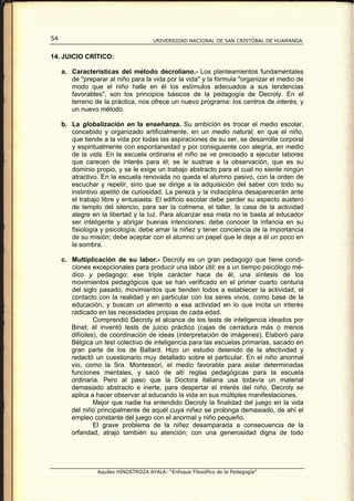 54                                    UNIVERSIDAD NACIONAL DE SAN CRISTÓBAL DE HUAMANGA


14. JUICIO CRÍTICO:

     a. Características del método decroliano.- Los planteamientos fundamentales
        de "preparar al niño para la vida por la vida" y la fórmula "organizar el medio de
        modo que el niño halle en él los estímulos adecuados a sus tendencias
        favorables", son los principios básicos de la pedagogía de Decroly. En el
        terreno de la práctica, nos ofrece un nuevo programa: los centros de interés, y
        un nuevo método.

     b. La globalización en la enseñanza. Su ambición es trocar el medio escolar,
        concebido y organizado artificialmente, en un medio natural, en que el niño,
        que tiende a la vida por todas las aspiraciones de su ser, se desarrolle corporal
        y espiritualmente con espontaneidad y por consiguiente con alegría, en medio
        de la vida. En la escuela ordinaria el niño se ve precisado a ejecutar labores
        que carecen de interés para él; se le sustrae a la observación, que es su
        dominio propio, y se le exige un trabajo abstracto para el cual no siente ningún
        atractivo. En la escuela renovada no queda el alumno pasivo, con la orden de
        escuchar y repetir, sino que se dirige a la adquisición del saber con todo su
        instintivo apetito de curiosidad. La pereza y la indisciplina desaparecerán ante
        el trabajo libre y entusiasta. El edificio escolar debe perder su aspecto austero
        de templo del silencio, para ser la colmena, el taller, la casa de la actividad
        alegre en la libertad y la luz. Para alcanzar esa meta no le basta al educador
        ser inteligente y abrigar buenas intenciones: debe conocer la infancia en su
        fisiología y psicología; debe amar la niñez y tener conciencia de la importancia
        de su misión; debe aceptar con el alumno un papel que le deje a él un poco en
        la sombra.

     c. Multiplicación de su labor.- Decroly es un gran pedagogo que tiene condi-
        ciones excepcionales para producir una labor útil: es a un tiempo psicólogo mé-
        dico y pedagogo; ese triple carácter hace de él, una síntesis de los
        movimientos pedagógicos que se han verificado en el primer cuarto centuria
        del siglo pasado, movimientos que tienden todos a establecer la actividad, el
        contacto con la realidad y en particular con los seres vivos, como base de la
        educación, y buscan un alimento a esa actividad en lo que incita un interés
        radicado en las necesidades propias de cada edad.
                 Comprendió Decroly el alcance de los tests de inteligencia ideados por
        Binet; él inventó tests de juicio práctico (cajas de cerradura más o menos
        difíciles), de coordinación de ideas (interpretación de imágenes). Elaboró para
        Bélgica un test colectivo de inteligencia para las escuelas primarias, sacado en
        gran parte de los de Ballard. Hizo un estudio detenido de la afectividad y
        redactó un cuestionario muy detallado sobre el particular. En el niño anormal
        vio, como la Sra. Montessori, el medio favorable para aislar determinadas
        funciones mentales, y sacó de allí reglas pedagógicas para la escuela
        ordinaria. Pero al paso que la Doctora italiana usa todavía un material
        demasiado abstracto e inerte, para despertar el interés del niño, Decroly se
        aplica a hacer observar al educando la vida en sus múltiples manifestaciones.
                 Mejor que nadie ha entendido Decroly la finalidad del juego en la vida
        del niño principalmente de aquél cuya niñez se prolonga demasiado, de ahí el
        empleo constante del juego con el anormal y niño pequeño.
                 El grave problema de la niñez desamparada a consecuencia de la
        orfandad, atrajo también su atención; con una generosidad digna de todo




                 Aquiles HINOSTROZA AYALA: “Enfoque Filosófico de la Pedagogía”
 