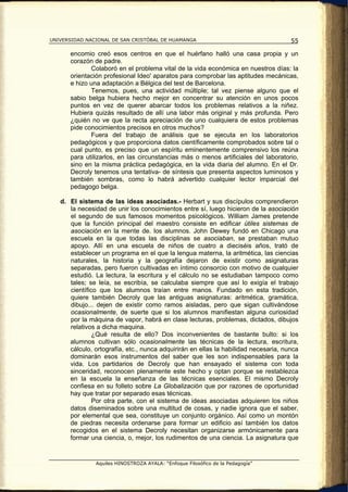 UNIVERSIDAD NACIONAL DE SAN CRISTÓBAL DE HUAMANGA                                    55

      encomio creó esos centros en que el huérfano halló una casa propia y un
      corazón de padre.
             Colaboró en el problema vital de la vida económica en nuestros días: la
      orientación profesional Ideo' aparatos para comprobar las aptitudes mecánicas,
      e hizo una adaptación a Bélgica del test de Barcelona.
             Tenemos, pues, una actividad múltiple; tal vez piense alguno que el
      sabio belga hubiera hecho mejor en concentrar su atención en unos pocos
      puntos en vez de querer abarcar todos los problemas relativos a la niñez.
      Hubiera quizás resultado de allí una labor más original y más profunda. Pero
      ¿quién no ve que la recta apreciación de uno cualquiera de estos problemas
      pide conocimientos precisos en otros muchos?
             Fuera del trabajo de análisis que se ejecuta en los laboratorios
      pedagógicos y que proporciona datos científicamente comprobados sobre tal o
      cual punto, es preciso que un espíritu eminentemente comprensivo los reúna
      para utilizarlos, en las circunstancias más o menos artificiales del laboratorio,
      sino en la misma práctica pedagógica, en la vida diaria del alumno. En el Dr.
      Decroly tenemos una tentativa- de síntesis que presenta aspectos luminosos y
      también sombras, como lo habrá advertido cualquier lector imparcial del
      pedagogo belga.

   d. El sistema de las ideas asociadas.- Herbart y sus discípulos comprendieron
      la necesidad de unir los conocimientos entre sí, luego hicieron de la asociación
      el segundo de sus famosos momentos psicológicos. William James pretende
      que la función principal del maestro consiste en edificar útiles sistemas de
      asociación en la mente de. los alumnos. John Dewey fundó en Chicago una
      escuela en la que todas las disciplinas se asociaban, se prestaban mutuo
      apoyo. Allí en una escuela de niños de cuatro a dieciséis años, trató de
      establecer un programa en el que la lengua materna, la aritmética, las ciencias
      naturales, la historia y la geografía dejaron de existir como asignaturas
      separadas, pero fueron cultivadas en íntimo consorcio con motivo de cualquier
      estudió. La lectura, la escritura y el cálculo no se estudiaban tampoco como
      tales; se leía, se escribía, se calculaba siempre que así lo exigía el trabajo
      científico que los alumnos traían entre manos. Fundado en esta tradición,
      quiere también Decroly que las antiguas asignaturas: aritmética, gramática,
      dibujo... dejen de existir como ramos aisladas, pero que sigan cultivándose
      ocasionalmente, de suerte que si los alumnos manifiestan alguna curiosidad
      por la máquina de vapor, habrá en clase lecturas, problemas, dictados, dibujos
      relativos a dicha maquina.
               ¿Qué resulta de ello? Dos inconvenientes de bastante bulto: si los
      alumnos cultivan sólo ocasionalmente las técnicas de la lectura, escritura,
      cálculo, ortografía, etc., nunca adquirirán en ellas la habilidad necesaria, nunca
      dominarán esos instrumentos del saber que les son indispensables para la
      vida. Los partidarios de Decroly que han ensayado el sistema con toda
      sinceridad, reconocen plenamente este hecho y optan porque se restablezca
      en la escuela la enseñanza de las técnicas esenciales. El mismo Decroly
      confiesa en su folleto sobre La Globalización que por razones de oportunidad
      hay que tratar por separado esas técnicas.
               Por otra parte, con el sistema de ideas asociadas adquieren los niños
      datos diseminados sobre una multitud de cosas, y nadie ignora que el saber,
      por elemental que sea, constituye un conjunto orgánico. Así como un montón
      de piedras necesita ordenarse para formar un edificio así también los datos
      recogidos en el sistema Decroly necesitan organizarse armónicamente para
      formar una ciencia, o, mejor, los rudimentos de una ciencia. La asignatura que


               Aquiles HINOSTROZA AYALA: “Enfoque Filosófico de la Pedagogía”
 