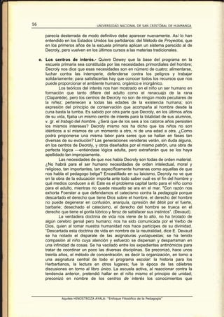 56                                    UNIVERSIDAD NACIONAL DE SAN CRISTÓBAL DE HUAMANGA


        parecía desterrada de modo definitivo debe aparecer nuevamente. Así lo han
        entendido en los Estados Unidos los partidarios: del Método de Proyectos, que
        en los primeros años de la escuela primaria aplican un sistema parecido al de
        Decroly, pero vuelven en los últimos cursos a las materias tradicionales.

     e. Los centros de interés.- Quiere Dewey que la base del programa en la
        escuela primaria sea constituida por las necesidades primordiales del hombre;
        Decroly nos dice que esas necesidades son en número de cuatro: alimentarse,
        luchar contra las intemperie, defenderse contra los peligros y trabajar
        solidariamente; para satisfacerlas hay que conocer todos los recursos que nos
        puede proporcionar el ambiente humano, orgánico e inorgánico.
                Los teóricos del interés nos han mostrado en el niño un ser humano en
        formación que tanto difiere del adulto como el renacuajo de la rana
        (Claparéde), pero los centros de Decroly no son de ningún modo peculiares de
        la niñez; pertenecen a todas las edades de la existencia humana; son
        expresión del principio de conservación que acompaña al hombre desde la
        cuna basta la tumba. Es sabido por otra parte que Decroly, en los últimos años
        de su vida, fijaba un mismo centro de interés para la totalidad de sus alumnos,
        v. gr. el trabajo del hombre. ¿Será que de los seis a los catorce años persisten
        los mismos intereses? Decroly mismo nos ha dicho que los niños no son
        idénticos a sí mismos de un momento a otro, ni de una edad a otra. ¿Como
        podrá proponerse una misma labor para seres que se hallan en fases tan
        diversas de su evolución? Las generaciones venideras verán, sin duda alguna,
        en los centros de Decroly, y otros diseñados por el mismo patrón, una obra de
        perfecta lógica ---entiéndase lógica adulta, pero extrañarán que se los haya
        apellidado tan impropiamente.
                Las necesidades de que nos habla Decroly son todas de orden material.
        ¿No habrá para el ser humano necesidades de orden intelectual, moral y
        religioso, tan importantes, tan específicamente humanas como aquellas de que
        nos habla el pedagogo belga? Encastillado en su laicismo, Decroly no ve que
        en la obra de la educación importa ante todo saber cuál es el fin del hombre y
        qué medios conducen a él. Este es el problema capital tanto para el niño como
        para el adulto, mientras no quede resuelto se ara en el mar. "Con razón nos
        exhorta Foerster a que defendamos el catecismo contra la pedagogía porque
        descartado el derecho que tiene Dios sobre el hombre, el derecho del hombre
        no puede degenerar en confusión, anarquía, opresión del débil por el fuerte,
        barbarie; desechado el catecismo, el derecho del hombre se trueca en el
        derecho que tiene el gorila lúbrico y feroz de satisfacer sus instintos”. (Devaud).
                La verdadera doctrina de vida nos viene de lo alto, no ha brotado de
        algún cerebro genial pero humano; nos ha sido comunicada por el Verbo de
        Dios, quien al tomar nuestra humanidad nos hace partícipes de su divinidad.
        “Descartada esta doctrina de vida en nombre de la neutralidad, dice E. Devaud
        se ha notado el disparate de las asignaturas yuxtapuestas; se ha tenido
        compasión al niño cuya atención y esfuerzo se dispersan y desparraman en
        una infinidad de cosas. Se ha vacilado entre los expedientes antinómicos para
        tratar de coordinar un poco las diversas disciplinas. Se preconizó, hace unos
        treinta años, el método de concentración, es decir la organización, en torno a
        una asignatura central de todo el programa escolar: la historia para los
        Herbartianos, la lectura en otros lugares; fue la época de las célebres
        discusiones en torno al libro único. La escuela activa, al reaccionar contra la
        tendencia anterior, pretendió hallar en el niño mismo el principio de unidad;
        preconizó en nombre de los centros de interés los conocimientos que



                 Aquiles HINOSTROZA AYALA: “Enfoque Filosófico de la Pedagogía”
 