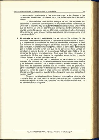 UNIVERSIDAD NACIONAL DE SAN CRISTÓBAL DE HUAMANGA                                        57

        corresponderían exactamente a las preocupaciones, a los deseos, a las
        necesidades intelectuales del niño en cada una de las fases de su evolución
        mental.
               "El resultado más claro de esos ensayos ha sido, con el primer pro-
        cedimiento, la confusión, con el segundo, el desparramamiento. Para introducir
        unidad en el programa hay que subordinar todas las asignaturas a una doctrina
        que las domine, las una, las coordine; que se imponga también al alumno y le
        infunda un interés superior para las diferentes secciones del saber, le muestre
        cómo concurren todas a hacer fructifica sus talentos, para merecer entrar en el
        gozo de su Señor".

   f.   El método de lectura ideovisual.- Los expositores del método Decroly
        encomian su excelencia respecto de la rapidez en el aprendizaje de la lectura,
        y lo proponen en sustitución de los métodos tradicionales. Claparéde, al paso
        que reconoce las bases psicológicas del método ideovisual, no juzga oportuna
        esa sustitución. "Para los niños inteligentes, dice él, el aprendizaje de la lectura
        por el método corriente es tan fácil que no me parece que haya ventaja en
        introducir el sistema Decroly en la enseñanza habitual, sobre todo si no se
        comienza la lectura prematuramente. Pero para los niños retrasados o
        mentalmente débiles, ese sistema da resultados sorprendentes y permite
        obtener éxito en la lectura con niños reacios”
                La gran ventaja del método ideovisual se experimenta en la lengua
        francesa, que presenta tan poca correspondencia entre los caracteres escritos
        y los elementos auditivos. "En la lengua francesa, advierte Dalhem, hay un
        poco más de doscientas palabras que se escriben como se pronuncian.
        ¿Deben sacrificarse al método fonético los otros millares de palabras? ¿Para
        qué, pues, hemos de seguir el largo camino que consiste en aplicar a estas
        últimas un método auditivo, cuando tarde o temprano habrá que aplicarles el
        método visual?"
                El método ideovisual constituye, de seguro, una excelente iniciación a la
        ortografía. Pero los otros métodos hacen igualmente un uso constante de la
        vista en los ejercicios de lectura y permiten también al niño familiarizarse con
        los rudimentos de la ortografía.




                 Aquiles HINOSTROZA AYALA: “Enfoque Filosófico de la Pedagogía”
 