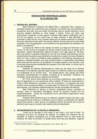 58                                      UNIVERSIDAD NACIONAL DE SAN CRISTÓBAL DE HUAMANGA


                         EDUCACIÓN INDIVIDUALIZADA
                                     EL PLAN DALTON


1. ORIGEN DEL SISTEMA.-
           Miss Parkhurst, fundadora del Dalton-Plan o Laboratory Plan, empezó su
   actividad docente en condiciones poco propicias "La primera vez que practiqué la
   enseñanza, dice ella, tuve que dirigir una escuela rural en donde cuarenta y cinco
   alumnos estaban divididos en ocho grados o clases. Tenía, por tanto, que
   proporcionar ocupación a siete grupos, mientras daba alguna explicación oral a
   uno de los grados, se me ocurrió que la mejor solución a esta dificultad era
   mantener a cada alumno muy ocupado hasta que yo pudiera examinar su trabajo.
   Para que este plan tuviera éxito, era preciso obtener que los alumnos de más edad
   ayudasen a los más pequeños. Los muchachos mas grandecitos se prestaron con
   gusto a mis deseos" 23
           La lectura de “Mind in the making" de Swift, que llegó por entonces a sus
   manos, le hizo formar el propósito de buscar sendas nuevas por el campo de la
   educación; realizó efectivamente algunos ensayos, pero algo pasó por "Mi idea,
   dice, era sustituir la pesada máquina en uso por una simple reconstrucción de los
   procedimientos escolares que permitiera a los alumnos a gozar de mayor libertad y
   crear en torno a ellos un ambiente mejor adaptado a las diversas secciones de
   estudios y deseaba también que cada profesor fuese un especialista. Necesitaba
   sobre todo que los alumnos no cometieran un trabajo superior a sus fuerzas y que
   la escuela proporcionara posibilidad de progreso a los más lentos, lo mismo que á
   los más inteligentes".
           Después de haberse familiarizado en Italia con las ideas de la Doctora
   Montessori y de haberlas aplicado algún tiempo en California, dedicó sus energías
   a la realización de su primera idea… "En aquella época, dice, pensé que había
   estudiado suficientemente el aspecto individual de la educación. Entonces me
   consagré a la escuela bajo su aspecto de sociedad".
           En 1919, quince años después de su primera experiencia, pudo aplicar el
   plan de laboratorio en una escuela de niños inválidos. El éxito fue sorprendente e
   indujo a Miss Parkhurst a ensayarlo con los muchachos y muchachas del curso
   superior de la escuela de Dalton, su ciudad natal. En febrero de 1920 se realizaron
   esos deseos y así quedaron determinadas las normas principales del sistema.
           Miss Parkhurst se adhiere al término Laboratoilo porque considera la
   escuela, como un laboratorio sociológico, donde los alumnos mismos son los
   experimentadores… donde las condiciones de la comunidad preponderan como
   preponderan en la vida.
           Pretende Miss Parkhurst que no sabemos respetar el genio del niño y que
   nos exponemos de continuo a. sofocarlo, o por lo menos, a contrariarlo. El maestro
   actual hace pensar y obrar; que es el verdadero director de escena; por lo que es
   oportuno que ocupe un puesto más modesto entre los bastidores.


2. INCONVENIENTES DE LA ESCUELA ORDINARIA.-
           Fuera de la escuela el niño sabe lo que hace y por qué lo hace. Ya
   construya una torre con bloques de madera, ya arregle una colección de es-
   tampillas, el objetivo perseguido por él está presente ante su vista antes de
   empezar. En clase, al contrario, no puede hacer otra cosa que obedecer. Jugando

23
     HNO GASTON MARIA.- Pedagogía Contemporánea. Edic. Bruño. Pág. 135.



                   Aquiles HINOSTROZA AYALA: “Enfoque Filosófico de la Pedagogía”
 