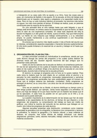 UNIVERSIDAD NACIONAL DE SAN CRISTÓBAL DE HUAMANGA                                      59

   o trabajando en su casa cada niño se ajusta a su ritmo, hace las cosas paso a
   paso, sin momentos de fastidio ni de espera. En la escuela, el ritmo de trabajo está
   determinado por el maestro; éste aspira a adaptarse a la capacidad media de la
   clase. Pero no hay un solo individuo idéntico al promedio; los alumnos más lentos
   no siguen, los más vivos pierden el tiempo. El trabajo se realiza, pues, en pésimas
   condiciones para la mayoría de los alumnos.
           En una actividad libre el niño trabaja hasta que esté fatigado o que el
   trabajo esté terminado; en ambos casos ha comprendido lo que ha hecho; su labor
   tiene el valor de una experiencia completa. En clase todo depende del reloj la
   lección ha llegado a un alto grado de interés, suena el timbre, hay que interrumpirlo
   todo. La mente es una máquina que trabaja continuamente, y a su velocidad
   propia; no puede mantenerse a una continua supertensión o con frecuentes
   períodos de inacción.
           Es preciso que el alumno más rápido pueda ir más al fondo del asunto que
   le interesa, considerando aspectos especiales o haciendo lecturas suplementarias.
   El niño lento puede limitarse a lo esencial de un asunto y trabajar en él hasta que
   lo domine.


3. ORGANIZACIÓN DEL PLAN DALTON.-
           La idea primordial consiste en individualizar la enseñanza, siendo así que
   cada alumno escoge las ramas del programa a los cuales quiere dedicar las
   diversas horas del día. Quedan algunas lecciones del tipo antiguo que no
   presentan nada particular.
           Cada uno de los salones de la escuela se dedica a la enseñanza particular.
   En vez de ser aposentos en los cuales el maestro enseñe todas las materias, son
   salas en las cuales un profesor dirige a los alumnos de una escuela en una rama
   determinado, durante todo el tiempo de la escuela primaria
           El alumno no escoge el programa sino la hora en lo quiere realizar. Para
   cada rama la materia (que ha sido objeto de un contrato entre el alumno y la
   escuela) ha sido repartida en programas; mensuales (asignaciones) y semanas
   (períodos); los programas semanales han sido subdivididos según el número de
   horas que el antiguo sistema les dedicaba, (unidades). Estos programas se
   entregan al alumno; es su único libro. Los otros son las de consultas puestas a su
   disposición.
           Una vez en posición de su libreta, el alumno distribuye su tiempo como a
   bien tenga puede dedicar, por ejemplo, varias horas seguidas a la aritmética. El
   tiene una hoja de trabajo en la que hace inscribir por el maestro las tareas que el
   ya ha ejecutado. A cada hora es posible ver en qué punto va el niño y si es
   necesario se le puede estimular.
           La cuestión importante es la determinación de las tareas que han de estar
   adaptadas a las capacidades de los alumnos, al tiempo de que dispone y a las
   exigencias: del programa. La comprobación del trabajo se hace por medio de
   gráficos: uno indica la marcha del conjunto de los alumnos que trabajan en un
   cuarto; otro indica los progresos de cada alumno.
           Algunas escuelas presentan esta distribución: consideran como materias
   esenciales la gramática (con la ortografía), la literatura (con composición y lectura),
   la aritmética, la historia la geografía y la historia natural; a esas materias se
   dedican, en conjunto, tres horas diarias de trabajo individual. Las demás
   asignaturas: gimnasia, canto, labores manuales, trabajo colectivo, se miran como
   materias accesorias.




                Aquiles HINOSTROZA AYALA: “Enfoque Filosófico de la Pedagogía”
 