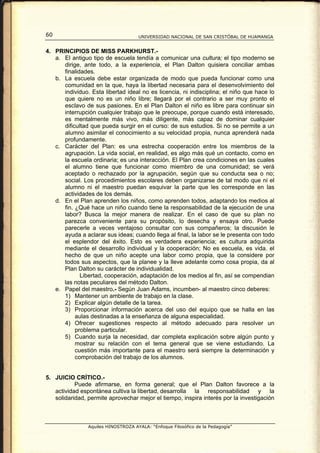 60                                   UNIVERSIDAD NACIONAL DE SAN CRISTÓBAL DE HUAMANGA


4. PRINCIPIOS DE MISS PARKHURST.-
   a. El antiguo tipo de escuela tendía a comunicar una cultura; el tipo moderno se
      dirige, ante todo, a la experiencia, el Plan Dalton quisiera conciliar ambas
      finalidades.
   b. La escuela debe estar organizada de modo que pueda funcionar como una
      comunidad en la que, haya la libertad necesaria para el desenvolvimiento del
      individuo. Esta libertad ideal no es licencia, ni indisciplina; el niño que hace lo
      que quiere no es un niño libre; llegará por el contrario a ser muy pronto el
      esclavo de sus pasiones. En el Plan Dalton el niño es libre para continuar sin
      interrupción cualquier trabajo que le preocupe, porque cuando está interesado,
      es mentalmente más vivo, más diligente, más capaz de dominar cualquier
      dificultad que pueda surgir en el curso: de sus estudios. Si no se permite a un
      alumno asimilar el conocimiento a su velocidad propia, nunca aprenderá nada
      profundamente.
   c. Carácter del Plan: es una estrecha cooperación entre los miembros de la
      agrupación. La vida social, en realidad, es algo más qué un contacto, como en
      la escuela ordinaria; es una interacción. El Plan crea condiciones en las cuales
      el alumno tiene que funcionar como miembro de una comunidad; se verá
      aceptado o rechazado por la agrupación, según que su conducta sea o no;
      social. Los procedimientos escolares deben organizarse de tal modo que ni el
      alumno ni el maestro puedan esquivar la parte que les corresponde en las
      actividades de los demás.
   d. En el Plan aprenden los niños, como aprenden todos, adaptando los medios al
      fin. ¿Qué hace un niño cuando tiene la responsabilidad de la ejecución de una
      labor? Busca la mejor manera de realizar. En el caso de que su plan no
      parezca conveniente para su propósito, lo desecha y ensaya otro. Puede
      parecerle a veces ventajoso consultar con sus compañeros; la discusión le
      ayuda a aclarar sus ideas; cuando llega al final, la labor se le presenta con todo
      el esplendor del éxito. Esto es verdadera experiencia; es cultura adquirida
      mediante el desarrollo individual y la cooperación; No es escuela, es vida. el
      hecho de que un niño acepte una labor como propia, que la considere por
      todos sus aspectos, que la planee y la lleve adelante como cosa propia, da al
      Plan Dalton su carácter de individualidad.
             Libertad, cooperación, adaptación de los medios al fin, así se compendian
      las notas peculiares del método Dalton.
   e. Papel del maestro.- Según Juan Adams, incumben- al maestro cinco deberes:
      1) Mantener un ambiente de trabajo en la clase.
      2) Explicar algún detalle de la tarea.
      3) Proporcionar información acerca del uso del equipo que se halla en las
           aulas destinadas a la enseñanza de alguna especialidad.
      4) Ofrecer sugestiones respecto al método adecuado para resolver un
           problema particular.
      5) Cuando surja la necesidad, dar completa explicación sobre algún punto y
           mostrar su relación con el tema general que se viene estudiando. La
           cuestión más importante para el maestro será siempre la determinación y
           comprobación del trabajo de los alumnos.


5. JUICIO CRÍTICO.-
           Puede afirmarse, en forma general; que el Plan Dalton favorece a la
   actividad espontánea cultiva la libertad, desarrolla la responsabilidad y la
   solidaridad, permite aprovechar mejor el tiempo, inspira interés por la investigación



                Aquiles HINOSTROZA AYALA: “Enfoque Filosófico de la Pedagogía”
 