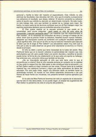 UNIVERSIDAD NACIONAL DE SAN CRISTÓBAL DE HUAMANGA                                    61

   personal y facilita la labor del maestro al especializarlo. Este método no sólo
   estimula las facultades mas elevadas del niño, sino que le enseña a proporcionar
   sus esfuerzos al resultado: que desea, obtener. El alumno concentra su esfuerzo
   sobre el asunto que solícita su atención en determinado momento. De este modo,
   no sólo trabaja más, sino que también la calidad de su trabajo será mejor. De
   hecho, la mayor parte de los alumnos confiesan que con él Plan trabajan mejor; los
   espíritus perezosos declaran que es preferible escuchar al profesor.
           El Plan quiere realizar en la escuela primaria lo que existe en la
   universidad; pero ocurre preguntar: ¿será capaz un niño de ocho años de
   comprender y ejecutar semejante labor? Las maestras que han experimentado el
   Plan insisten., en la necesidad de comprobar de cerca y corregir el trabajo de los
   niños; dicen que es preciso incitar su esfuerzo, hacerles buscar nuevos métodos,
   despertar sus escrúpulos cuando se contentan con cualquier resultado aparente.
   ¿Qué significa esto, sino que en el niño no hay la madurez necesaria para ejecutar
   la labor que de él exige el Plan Dalton? Los educadores saben muy bien que el
   niño por si solo no sabe observar; es grave error abandonar al alumno a sí mismo
   desde el principio.
           El niño es débil y siente que tiene necesidad de la tutela del adulto. Miss
   Parkhurst teme que en la lección colectiva la personalidad del maestro sea más
   perturbadora que útil; pero puede haber una acción discreta y, benéfica la lección
   puede tomar, la forma de una colaboración en la que cada uno aporta su hallazgo;
   hay entonces una, comunión intima que también es fecunda
           ¿No es imprudente persuadir al niño que solo tiene valor lo que él
   encuentra por si mismo? Que el niño necesite ponerse en contacto con la realidad
   no hay quien lo niegue hoy día; falta saber si ese constituye toda la educación, y si
   el Plan Dalton realiza el mejor contacto con las cosas. Porque fuera de la realidad
   material hay una sabiduría humana y digna que debe aprenderse de labios del
   educador; Por otra parte imitar, seguir una dirección dada, es también hacer su
   aprendizaje humano. El mundo no nos ofrece solamente situaciones a las que
   hemos de hacer frente con iniciativas; nos presenta también buenos ejemplos que
   imitar.
           En la obra de Miss Parkhurst tenemos tan sólo un aspecto de la educación:
   que ha sido el más descuidado, no se puede negar; al aceptar las sugestiones del
   Plan Dalton no perdamos de vista el conjunto del problema.




               Aquiles HINOSTROZA AYALA: “Enfoque Filosófico de la Pedagogía”
 
