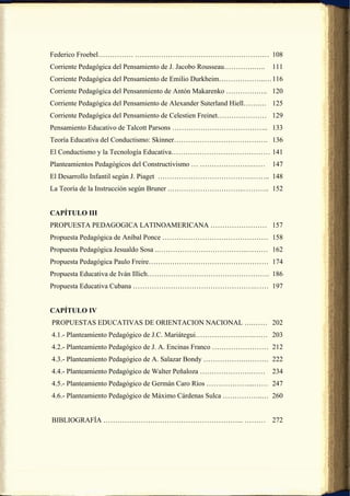Federico Froebel…………… ………………………………………………… 108
Corriente Pedagógica del Pensamiento de J. Jacobo Rousseau………….…..   111
Corriente Pedagógica del Pensamiento de Emilio Durkheim………………..… 116
Corriente Pedagógica del Pensanmiento de Antón Makarenko ………….….. 120
Corriente Pedagógica del Pensamiento de Alexander Suterland Hiell…….… 125
Corriente Pedagógica del Pensamiento de Celestien Freinet………………… 129
Pensamiento Educativo de Talcott Parsons ………………………………….. 133
Teoría Educativa del Conductismo: Skinner…………………………………. 136
El Conductismo y la Tecnología Educativa…………………………………… 141
Planteamientos Pedagógicos del Constructivismo … ………………….……          147
El Desarrollo Infantil según J. Piaget ………………………………….…….. 148
La Teoría de la Instrucción según Bruner .…………………………..……….. 152


CAPÍTULO III
PROPUESTA PEDAGOGICA LATINOAMERICANA …………………… 157
Propuesta Pedagógica de Aníbal Ponce ……………………………………… 158
Propuesta Pedagógica Jesualdo Sosa ..………………………………..……… 162
Propuesta Pedagógica Paulo Freire…………………………………………… 174
Propuesta Educativa de Iván Illich……………………………………………. 186
Propuesta Educativa Cubana …………………………………………….…… 197


CAPÍTULO IV
PROPUESTAS EDUCATIVAS DE ORIENTACION NACIONAL ….…… 202
4.1.- Planteamiento Pedagógico de J.C. Mariátegui…………………….…… 203
4.2.- Planteamiento Pedagógico de J. A. Encinas Franco …………………… 212
4.3.- Planteamiento Pedagógico de A. Salazar Bondy ……………….……… 222
4.4.- Planteamiento Pedagógico de Walter Peñaloza ………………….……         234
4.5.- Planteamiento Pedagógico de Germán Caro Ríos ………………...…… 247
4.6.- Planteamiento Pedagógico de Máximo Cárdenas Sulca ……………..… 260


BIBLIOGRAFÍA …………………………………………………... ……… 272
 