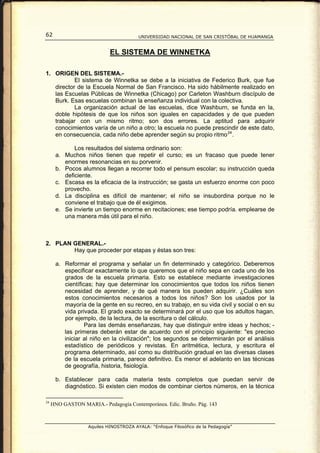 62                                      UNIVERSIDAD NACIONAL DE SAN CRISTÓBAL DE HUAMANGA


                            EL SISTEMA DE WINNETKA

1. ORIGEN DEL SISTEMA.-
           El sistema de Winnetka se debe a la iniciativa de Federico Burk, que fue
   director de la Escuela Normal de San Francisco. Ha sido hábilmente realizado en
   las Escuelas Públicas de Winnetka (Chicago) por Carleton Washburn discípulo de
   Burk. Esas escuelas combinan la enseñanza individual con la colectiva.
           La organización actual de las escuelas, dice Washburn, se funda en la,
   doble hipótesis de que los niños son iguales en capacidades y de que pueden
   trabajar con un mismo ritmo; son dos errores. La aptitud para adquirir
   conocimientos varía de un niño a otro; la escuela no puede prescindir de este dato,
   en consecuencia, cada niño debe aprender según su propio ritmo 24 .

             Los resultados del sistema ordinario son:
      a. Muchos niños tienen que repetir el curso; es un fracaso que puede tener
         enormes resonancias en su porvenir.
      b. Pocos alumnos llegan a recorrer todo el pensum escolar; su instrucción queda
         deficiente.
      c. Escasa es la eficacia de la instrucción; se gasta un esfuerzo enorme con poco
         provecho.
      d. La disciplina es difícil de mantener; el niño se insubordina porque no le
         conviene el trabajo que de él exigimos.
      e. Se invierte un tiempo enorme en recitaciones; ese tiempo podría. emplearse de
         una manera más útil para el niño.



2. PLAN GENERAL.-
        Hay que proceder por etapas y éstas son tres:

      a. Reformar el programa y señalar un fin determinado y categórico. Deberemos
         especificar exactamente lo que queremos que el niño sepa en cada uno de los
         grados de la escuela primaria. Esto se establece mediante investigaciones
         científicas; hay que determinar los conocimientos que todos los niños tienen
         necesidad de aprender, y de qué manera los pueden adquirir. ¿Cuáles son
         estos conocimientos necesarios a todos los niños? Son los usados por la
         mayoría de la gente en su recreo, en su trabajo, en su vida civil y social o en su
         vida privada. El grado exacto se determinará por el uso que los adultos hagan,
         por ejemplo, de la lectura, de la escritura o del cálculo.
                  Para las demás enseñanzas, hay que distinguir entre ideas y hechos; -
         las primeras deberán estar de acuerdo con el principio siguiente: "es preciso
         iniciar al niño en la civilización"; los segundos se determinarán por el análisis
         estadístico de periódicos y revistas. En aritmética, lectura, y escritura el
         programa determinado, así como su distribución gradual en las diversas clases
         de la escuela primaria, parece definitivo. Es menor el adelanto en las técnicas
         de geografía, historia, fisiología.

      b. Establecer para cada materia tests completos que puedan servir de
         diagnóstico. Si existen cien modos de combinar ciertos números, en la técnica

24
     HNO GASTON MARIA.- Pedagogía Contemporánea. Edic. Bruño. Pág. 143



                   Aquiles HINOSTROZA AYALA: “Enfoque Filosófico de la Pedagogía”
 