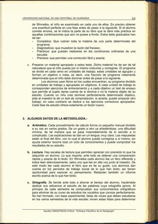 UNIVERSIDAD NACIONAL DE SAN CRISTÓBAL DE HUAMANGA                                  63

       de Winnetka, el niño es examinado en cada uno de ellos. Es preciso obtener
       una exactitud perfecta en una fase antes de pasar a la siguiente. Si el alumno
       comete errores, se le indica la parte de su libro que le dará más práctica en
       aquellas combinaciones que aún no posee a fondo. Estos tests graduados han
       de ser:
       - Completos: Que cubran toda la materia de una parte determinada del
          programa;
       - Diagnósticos: que muestren la razón del fracaso;
       - Prácticos: que puedan realizarse en las condiciones ordinarias de una
          escuela;
       - Precisos: que permitan una corrección fácil y exacta.

   c. Preparar un material apropiado a estos tests. Dicho material ha de ser de tal
      naturaleza que el niño pueda por sí mismo instruirse y corregirse. El programa
      se divide en cada ramo en unidades de trabajo; estas unidades se agrupan y
      forman un objetivo o meta, es decir, una fracción de programa netamente
      determinada que el niño debe dominar antes de pasar a la siguiente.
              Los alumnos usan libros en los cuales encuentran, su programa dividido
      en unidades de trabajo y agrupadas en objetivos. A cada unidad de trabajo le
      corresponden ejercicios de entrenamiento y a cada objetivo un test de ensayo
      que permite al sujeto darse cuenta de si domina o no la materia objeto de su
      estudio. Cuando un niño cree dominar perfectamente determinado objetivo,
      pide al maestro le dé un test de comprobación, si acierta, puede empezar otro
      trabajo; en caso contrario se dedica a los ejercicios correctivos apropiados.
      Cada fase de estudio ofrece solamente un factor nuevo.



3. ALGUNOS DATOS DE LA METODOLOGÍA.-

   a. Aritmética. Cada procedimiento de cálculo forma un pequeño manual dividido
      a su vez en varios grados. De un grado a otro va añadiéndose, una dificultad
      mínima, de tal manera que se pasa insensiblemente de lo sencillo a lo
      complicado. Las explicaciones se dan en un lengua; muy clara. Las respuestas
      están al final del libro, con lo cual el alumno puede corregirse a sí mismo; sin
      ayuda exterior recorre todo un ciclo de conocimientos y puede comprobar los
      resultados de su estudio.

   b. Lectura. Hay escalas de lectura que permiten apreciar con precisión lo que ha
      adquirido un alumno. Lo que importa, ante todo es obtener una comprensión
      rápida y exacta de lo leído. En Winnetka cada alumno lee un libro diferente y
      todos leen silenciosamente, salvo uno que lee en alta voz junto al maestro. De
      este modo lee cada alumno el libro que es de su gusto. Los alumnos dan
      cuenta en los períodos de trabajo social de lo que han leído; así tienen
      oportunidad para exponer su pensamiento. Redactan también un informe
      escrito acerca de lo que han leído.

   c. Ortografía. Se tiende ante todo a ahorrar el tiempo del alumno, haciéndole
      dedicar sus esfuerzos al estudio de las palabras cuya ortografía ignora. Al
      principio de cada semestre se comprueban sus conocimientos ortográficos
      para eliminar de su curso de estudios los vocablos que conoce perfectamente.
      Se han formado, con base experimental, listas de voces que deben estudiarse
      en los varios semestres de la vida escolar; sirven estas listas para determinar


               Aquiles HINOSTROZA AYALA: “Enfoque Filosófico de la Pedagogía”
 