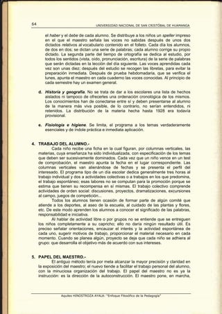 64                                    UNIVERSIDAD NACIONAL DE SAN CRISTÓBAL DE HUAMANGA


        el haber y el debe de cada alumno. Se distribuye a los niños un speller impreso
        en el que el maestro señala las voces no sabidas después de unos dos
        dictados relativos al vocabulario contenido en el folleto. Cada día los alumnos,
        de dos en dos; se dictan una serie de palabras; cada alumno corrige su propio
        dictado. La segunda parte del tiempo de ortografía se dedica al estudio, por
        todos los sentidos (vista, oído, pronunciación, escritura) de la serie de palabras
        que serán dictadas en la lección del día siguiente. Las voces aprendidas cada
        vez son unas diez; después del estudio se recogen las libretas, para evitar la
        preparación inmediata. Después de prueba hebdomadaria, que se verifica el
        lunes, apunta el maestro en cada cuaderno las voces conocidas. Al principio de
        cada semestre hay un examen general.

     d. Historia y geografía. No se trata de dar a los escolares una lista de hechos
        aislados ni tampoco de ofrecerles una ordenación cronológica de los mismos.
        Los conocimientos han de conectarse entre sí y deben presentarse al alumno
        de la manera más viva posible, de lo contrario, no serían entendidos, ni
        retenidos. La distribución de la materia hecha hasta 1928 era todavía
        provisional.

     e. Fisiología e higiene. Se limita, el programa a los temas verdaderamente
        esenciales y de índole práctica e inmediata aplicación.


4. TRABAJO DEL ALUMNO.-
           Cada niño recibe una ficha en la cual figuran, por columnas verticales, las
   materias, cuya enseñanza ha sido individualizada, con especificación de los temas
   que deben ser sucesivamente dominados. Cada vez que un niño vence en un test
   de comprobación, el maestro apunta la fecha en el lugar correspondiente. Las
   columnas verticales van alienándose de fechas y se presenta el perfil del
   interesado. El programa tipo de un día escolar dedica generalmente tres horas al
   trabajo individual y dos a actividades colectivas o a trabajos en los que predomina,
   el trabajo espontáneo; esas labores no se computan para la promoción porque se
   estima que tienen su recompensa en sí mismas. El trabajo colectivo comprende
   actividades de orden social: discusiones, proyectos, dramatizaciones, excursiones
   al campo, juegos de competición...
           Todos los alumnos tienen ocasión de formar parte de algún comité que
   atiende a los deportes, al aseo de la escuela, al cuidado de las plantas y flores,
   etc. De este modo aprenden los alumnos a conocer el significado de las palabras,
   responsabilidad e iniciativa.
           Al hablar de actividad libre o por grupos no se entiende que se entreguen
   los niños completamente a su capricho; ello no daría ningún resultado útil. Es
   preciso señalar orientaciones, encauzar el interés y la actividad espontánea de
   cada uno, sugerir motivos de trabajo, proporcionar el material necesario en cada
   momento. Cuando se planea algún, proyecto se deja que cada niño se adhiera al
   grupo: que desarrolla el objetivo más de acuerdo con sus intereses.


5. PAPEL DEL MAESTRO.-
           El antiguo método tenía por meta alcanzar la mayor precisión y claridad en
   la exposición del maestro; el nuevo tiende a facilitar el trabajo personal del alumno,
   con la minuciosa organización del trabajo. El papel del maestro no es ya la
   instrucción: es la dirección de la autoconstrucción. El maestro pone, en marcha,



                 Aquiles HINOSTROZA AYALA: “Enfoque Filosófico de la Pedagogía”
 