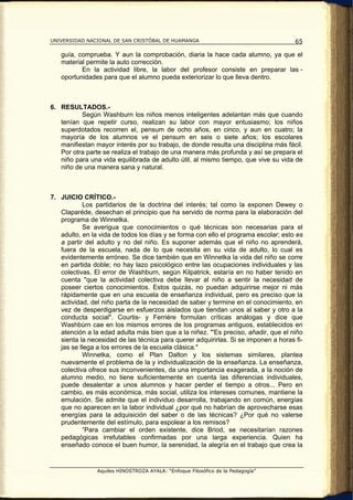 UNIVERSIDAD NACIONAL DE SAN CRISTÓBAL DE HUAMANGA                                    65

   guía, comprueba. Y aun la comprobación, diaria la hace cada alumno, ya que el
   material permite la auto corrección.
          En la actividad libre, la labor del profesor consiste en preparar las -
   oportunidades para que el alumno pueda exteriorizar lo que lleva dentro.



6. RESULTADOS.-
          Según Washburn los niños menos inteligentes adelantan más que cuando
   tenían que repetir curso, realizan su labor con mayor entusiasmo; los niños
   superdotados recorren el, pensum de ocho años, en cinco, y aun en cuatro; la
   mayoría de los alumnos ve el pensum en seis o siete años; los escolares
   manifiestan mayor interés por su trabajo, de donde resulta una disciplina más fácil.
   Por otra parte se realiza el trabajo de una manera más profunda y así se prepara el
   niño para una vida equilibrada de adulto útil, al mismo tiempo, que vive su vida de
   niño de una manera sana y natural.



7. JUICIO CRÍTICO.-
           Los partidarios de la doctrina del interés; tal como la exponen Dewey o
   Claparéde, desechan el principio que ha servido de norma para la elaboración del
   programa de Winnetka.
           Se averigua que conocimientos o qué técnicas son necesarias para el
   adulto, en la vida de todos los días y se forma con ello el programa escolar; esto es
   a partir del adulto y no del niño. Es suponer además que el niño no aprenderá,
   fuera de la escuela, nada de lo que necesita en su vida de adulto, lo cual es
   evidentemente erróneo. Se dice también que en Winnetka la vida del niño se corre
   en partida doble; no hay lazo psicológico entre las ocupaciones individuales y las
   colectivas. El error de Washburn, según Kilpatrick, estaría en no haber tenido en
   cuenta "que la actividad colectiva debe llevar al niño a sentir la necesidad de
   poseer ciertos conocimientos. Estos quizás, no puedan adquirirse mejor ni más
   rápidamente que en una escuela de enseñanza individual, pero es preciso que la
   actividad, del niño parta de la necesidad de saber y termine en el conocimiento, en
   vez de desperdigarse en esfuerzos aislados que tiendan unos al saber y otro a la
   conducta social". Courtis- y Ferriére formulan críticas análogas y dice que
   Washbúrn cae en los mismos errores de los programas antiguos, establecidos en
   atención a la edad adulta más bien que a la niñez. "'Es preciso, añadir, que el niño
   sienta la necesidad de las técnica para querer adquirirlas. Si se imponen a horas fi-
   jas se llega a los errores de la escuela clásica."
           Winnetka, como el Plan Dalton y los sistemas similares, plantea
   nuevamente el problema de la y individualización de la enseñanza. La enseñanza,
   colectiva ofrece sus inconvenientes, da una importancia exagerada, a la noción de
   alumno medio, no tiene suficientemente en cuenta las diferencias individuales,
   puede desalentar a unos alumnos y hacer perder el tiempo a otros... Pero en
   cambio, es más económica, más social, utiliza los intereses comunes, mantiene la
   emulación. Se admite que el individuo desarrolla, trabajando en común, energías
   que no aparecen en la labor individual ¿por qué no habrían de aprovecharse esas
   energías para la adquisición del saber o de las técnicas? ¿Por qué no valerse
   prudentemente del estímulo, para espolear a los remisos?
           “Para cambiar el orden existente, dice Briod, se necesitarían razones
   pedagógicas irrefutables confirmadas por una larga experiencia. Quien ha
   enseñado conoce el buen humor, la serenidad, la alegría en el trabajo que crea la


                Aquiles HINOSTROZA AYALA: “Enfoque Filosófico de la Pedagogía”
 