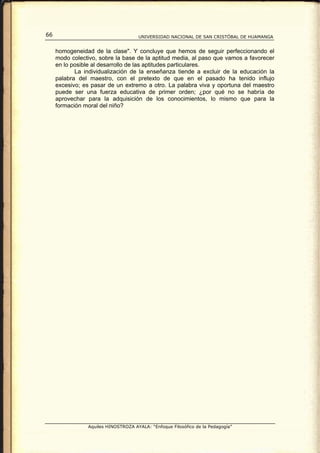 66                                   UNIVERSIDAD NACIONAL DE SAN CRISTÓBAL DE HUAMANGA


     homogeneidad de la clase". Y concluye que hemos de seguir perfeccionando el
     modo colectivo, sobre la base de la aptitud media, al paso que vamos a favorecer
     en lo posible al desarrollo de las aptitudes particulares.
            La individualización de la enseñanza tiende a excluir de la educación la
     palabra del maestro, con el pretexto de que en el pasado ha tenido influjo
     excesivo; es pasar de un extremo a otro. La palabra viva y oportuna del maestro
     puede ser una fuerza educativa de primer orden; ¿por qué no se habría de
     aprovechar para la adquisición de los conocimientos, lo mismo que para la
     formación moral del niño?




                Aquiles HINOSTROZA AYALA: “Enfoque Filosófico de la Pedagogía”
 