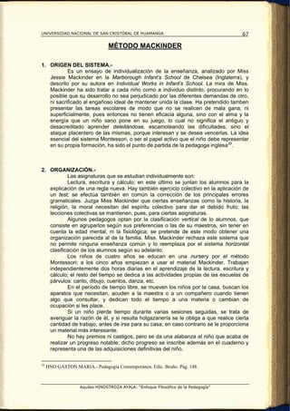 UNIVERSIDAD NACIONAL DE SAN CRISTÓBAL DE HUAMANGA                                    67

                                MÉTODO MACKINDER

1. ORIGEN DEL SISTEMA.-
           Es un ensayo de individualización de la enseñanza, analizado por Miss
   Jessie Mackinder en la Marborough Infant’s School de Chelsea (Inglaterra), y
   descrito por su autora en Individual Works in Infant’s School. La mira de Miss.
   Mackinder ha sido tratar a cada niño como a individuo distinto, procurando en lo
   posible que su desarrollo no sea perjudicado por las diferentes demandas de otro,
   ni sacrificado al engañoso ideal de mantener unida la clase. Ha pretendido tamben
   presentar las tareas escolares de modo que no se realicen de mala gana, ni
   superficialmente, pues entonces no tienen eficacia alguna, sino con el alma y la
   energía que un niño sano pone en su juego, lo cual no significa el antiguo y
   desacreditado aprender deleitándose, escamoteando las dificultades, sino el
   ataque placentero de las mismas, porque interesan y se desea vencerlas. La idea
   esencial del sistema Montessori, o ser el papel activo que el niño debe representar
   en su propia formación, ha sido el punto de partida de la pedagoga inglesa 25 .



2. ORGANIZACIÓN.-
           Las asignaturas que se estudian individualmente son:
           Lectura, escritura y cálculo; en este último se juntan los alumnos para la
   explicación de una regla nueva. Hay también ejercicio colectivo en la aplicación de
   un test; se efectúa también en común la corrección de los principales errores
   gramaticales. Juzga Miss Mackinder que ciertas enseñanzas como la historia, la
   religión, la moral necesitan del espíritu colectivo para dar el debido fruto; las
   lecciones colectivas se mantienen, pues, para ciertas asignaturas.
           Algunos pedagogos optan por la clasificación vertical de lo alumnos, que
   consiste en agruparlos según sus preferencias o las de su maestros, sin tener en
   cuenta la edad mental, ni la fisiológica; se pretende de este modo obtener una
   organización parecida al de la familia. Miss. Mackinder rechaza este sistema que
   no permite ninguna enseñanza común y lo reemplaza por el sistema horizontal
   clasificación de los alumnos según su adelanto.
           Los niños de cuatro años se educan en una nursery por el método
   Montessori; a los cinco años empiezan a usar el material Mackinder. Trabajan
   independientemente dos horas diarias en el aprendizaje de la lectura, escritura y
   cálculo; el resto del tiempo se dedica a las actividades propias de las escuelas de
   párvulos: canto, dibujo, cuentos, danza, etc.
           En el período de tiempo libre, se mueven los niños por la casa, buscan los
   aparatos que necesitan, acuden a la maestra o a un compañero cuando tienen
   algo que consultar, y dedican todo el tiempo a una materia o cambian de
   ocupación si les place.
           Si un niño pierde tiempo durante varias sesiones seguidas, se trata de
   averiguar la razón de él, y si resulta holgazanería se le obliga a que realice cierta
   cantidad de trabajo, antes de irse para su casa; en caso contrario se le proporciona
   un material más interesante.
           No hay premios ni castigos, pero se da una alabanza al niño que acaba de
   realizar un progreso notable; dicho progreso se inscribe además en el cuaderno y
   representa una de las adquisiciones definitivas del niño.

25
     HNO GASTON MARIA.- Pedagogía Contemporánea. Edic. Bruño. Pág. 148.



                   Aquiles HINOSTROZA AYALA: “Enfoque Filosófico de la Pedagogía”
 