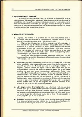68                                    UNIVERSIDAD NACIONAL DE SAN CRISTÓBAL DE HUAMANGA




3. INCUMBENCIA DEL MAESTRO.-
          El maestro moderno debe ser capaz de organizar el ambiente del niño, de
   modo que éste pueda escoger su trabajo; para que aumente también la esfera de
   elección del niño y se perfeccionen sus medios de expresión creadora; de rodear al
   niño con una atmósfera emotiva tal, que le sugiera el deseo de trabajar. El maestro
   debe guiar al niño, pero es indispensable que éste preste su colaboración; el niño
   no puede ser educado sin su consentimiento.



4. ALGO DE METODOLOGÍA.-

     a. Lenguaje.- La lectura y la escritura no son sino instrumentos para la
        adquisición de cualquier clase de conocimientos, conviene, llegado el caso,
        dominar lo mas rápidamente posible y utilizar cuanto antes.
                El primer ejercicio que hace el alumno para aprender a leer es coger de
        cierto armario una caja de letras que él se lleva a su pupitre. Saca una letra y
        poniéndola en la posición requerida, va dando vueltas alrededor de la clase,
        contemplando un friso que consta de muchos dibujos con la letra inicial del
        objeto representado; al encontrar el objeto; correspondiente a su letra,
        pronuncia el nombre de la cosa pintada, escribe la letra en su pizarra y la lleva
        a la maestra para que compruebe la exactitud.
                Dibujos de objetos cuyo nombre es polisilábico, sirven para unir los
        primeros sonidos aprendidos. Después de suficiente ejercicio en la lectura de la
        palabra se pasa a la frase.

     b. Ortografía.- Desde el principio se acostumbran los niños a escribir todo nuevo
        sonido estudiado, toda nueva palabra aprendida. Cuando los alumnos han
        aprendido ya a leer con facilidad, se hace el aprendizaje metódico de la
        ortografía, aunque siempre sin reglas. Esto se hace sobre todo por las
        llamadas tarjetas de ritmo, que llevan impresa una poesía con la descripción
        completa de algo que puede representarse gráficamente. Todas están
        numeradas. El lunes de cada semana cada niño escoge una tarjeta de la serie
        correspondiente a su estado de adelanto; durante la semana estudia de
        memoria, aprende la ortografía de las palabras y procura comprender el
        significado para poder reproducir la pintura descrita. El último día de clase de la
        semana se recogen las tarjetas y los niños escriben su respectivo verso que la
        maestra califica como un test de ortografía. La dificultad creciente de las
        pruebas se indica con un color distinto en las tarjetas.

     c. Libro de preguntas.- En una página lleva una estampa al frente trae una corta
        relación, en la que se omiten ciertas palabras que el niño debe escribir. En un
        grado más avanzado debe el alumno contestar por escrito a varias preguntas
        que requieren una lectura atenta como tipo de ejercicio, más difícil, es la lectura
        por cuenta propia de determinada página de un libro y la contestación de
        ciertas preguntas que de ella se refieren.

     d. Redacción: acostumbrados los niños a escribir en el proceso de aprendizaje
        de la lectura, empiezan pronto a redactar por su cuenta pequeñas frases. Se
        usan diversos artificios para llevar el niño a escribir con corrección.



                 Aquiles HINOSTROZA AYALA: “Enfoque Filosófico de la Pedagogía”
 