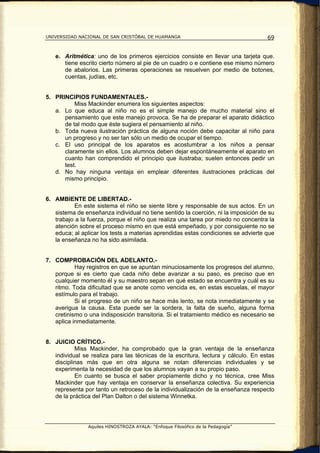 UNIVERSIDAD NACIONAL DE SAN CRISTÓBAL DE HUAMANGA                                   69


   e. Aritmética: uno de los primeros ejercicios consiste en llevar una tarjeta que.
      tiene escrito cierto número al pie de un cuadro o e contiene ese mismo número
      de abalorios. Las primeras operaciones se resuelven por medio de botones,
      cuentas, judías, etc.


5. PRINCIPIOS FUNDAMENTALES.-
          Miss Mackinder enumera los siguientes aspectos:
   a. Lo que educa al niño no es el simple manejo de mucho material sino el
      pensamiento que este manejo provoca. Se ha de preparar el aparato didáctico
      de tal modo que éste sugiera el pensamiento al niño.
   b. Toda nueva ilustración práctica de alguna noción debe capacitar al niño para
      un progreso y no ser tan sólo un medio de ocupar el tiempo.
   c. El uso principal de los aparatos es acostumbrar a los niños a pensar
      claramente sin ellos. Los alumnos deben dejar espontáneamente el aparato en
      cuanto han comprendido el principio que ilustraba; suelen entonces pedir un
      test.
   d. No hay ninguna ventaja en emplear diferentes ilustraciones prácticas del
      mismo principio.


6. AMBIENTE DE LIBERTAD.-
           En este sistema el niño se siente libre y responsable de sus actos. En un
   sistema de enseñanza individual no tiene sentido la coerción, ni la imposición de su
   trabajo a la fuerza, porque el niño que realiza una tarea por miedo no concentra la
   atención sobre el proceso mismo en que está empeñado, y por consiguiente no se
   educa; al aplicar los tests a materias aprendidas estas condiciones se advierte que
   la enseñanza no ha sido asimilada.


7. COMPROBACIÓN DEL ADELANTO.-
           Hay registros en que se apuntan minuciosamente los progresos del alumno,
   porque si es cierto que cada niño debe avanzar a su paso, es preciso que en
   cualquier momento él y su maestro sepan en qué estado se encuentra y cuál es su
   ritmo. Toda dificultad que se anote como vencida es, en estas escuelas, el mayor
   estímulo para el trabajo.
           Si el progreso de un niño se hace más lento, se nota inmediatamente y se
   averigua la causa. Esta puede ser la sordera, la falta de sueño, alguna forma
   cretinismo o una indisposición transitoria. Si el tratamiento médico es necesario se
   aplica inmediatamente.


8. JUICIO CRÍTICO.-
           Miss Mackinder, ha comprobado que la gran ventaja de la enseñanza
   individual se realiza para las técnicas de la escritura, lectura y cálculo. En estas
   disciplinas más que en otra alguna se notan diferencias individuales y se
   experimenta la necesidad de que los alumnos vayan a su propio paso.
           En cuanto se busca el saber propiamente dicho y no técnica, cree Miss
   Mackinder que hay ventaja en conservar la enseñanza colectiva. Su experiencia
   representa por tanto un retroceso de la individualización de la enseñanza respecto
   de la práctica del Plan Dalton o del sistema Winnetka.




                Aquiles HINOSTROZA AYALA: “Enfoque Filosófico de la Pedagogía”
 