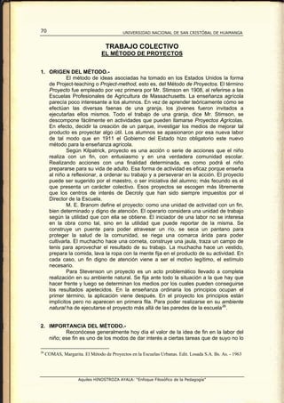 70                                         UNIVERSIDAD NACIONAL DE SAN CRISTÓBAL DE HUAMANGA


                                  TRABAJO COLECTIVO
                                EL MÉTODO DE PROYECTOS


1. ORIGEN DEL MÉTODO.-
           El método de ideas asociadas ha tomado en los Estados Unidos la forma
   de Project-teaching o Project-method, esto es, del Método de Proyectos. El término
   Proyecto fue empleado por vez primera por Mr. Stimson en 1908, al referirse a las
   Escuelas Profesionales de Agricultura de Massachusetts. La enseñanza agrícola
   parecía poco interesante a los alumnos. En vez de aprender teóricamente cómo se
   efectúan las diversas faenas de una granja, los jóvenes fueron invitados a
   ejecutarlas ellos mismos. Todo el trabajo de una granja, dice Mr. Stimson, se
   descompone fácilmente en actividades que pueden llamarse Proyectos Agrícolas.
   En efecto, decidir la creación de un parque, investigar los medios de mejorar tal
   producto es proyectar algo útil. Los alumnos se apasionaron por esa nueva labor
   de tal modo que en 1911 el Gobierno del Estado hizo obligatorio este nuevo
   método para la enseñanza agrícola.
           Según Kilpatrick, proyecto es una acción o serie de acciones que el niño
   realiza con un fin, con entusiasmo y en una verdadera comunidad escolar.
   Realizando acciones con una finalidad determinada, es como podrá el niño
   prepararse para su vida de adulto. Esa forma de actividad es eficaz porque enseña
   al niño a reflexionar, a ordenar su trabajo y a perseverar en la acción. El proyecto
   puede ser sugerido por el maestro, o ser iniciativa del alumno; más fecundo es el
   que presenta un carácter colectivo. Esos proyectos se escogen más libremente
   que los centros de interés de Decroly que han sido siempre impuestos por el
   Director de la Escuela.
           M. E. Branom define el proyecto: como una unidad de actividad con un fin,
   bien determinado y digno de atención. El operario considera una unidad de trabajo
   según la utilidad que con ella se obtiene. El iniciador de una labor no se interesa
   en la obra como tal, sino en la utilidad que puede reportar de la misma. Se
   construye un puente para poder atravesar un río, se seca un pantano para
   proteger la salud de la comunidad, se riega una comarca árida para poder
   cultivarla. El muchacho hace una corneta, construye una jaula, traza un campo de
   tenis para aprovechar el resultado de su trabajo. La muchacha hace un vestido,
   prepara la comida, lava la ropa con la mente fija en el producto de su actividad. En
   cada caso, un fin digno de atención viene a ser el motivo legítimo, el estímulo
   necesario.
           Para Stevenson un proyecto es un acto problemático llevado a completa
   realización en su ambiente natural. Se fija ante todo la situación a la que hay que
   hacer frente y luego se determinan los medios por los cuales pueden conseguirse
   los resultados apetecidos. En la enseñanza ordinaria los principios ocupan el
   primer término, la aplicación viene después. En el proyecto los principios están
   implícitos pero no aparecen en primera fila. Para poder realizarse en su ambiente
   natural ha de ejecutarse el proyecto más allá de las paredes de la escuela 26 .


2. IMPORTANCIA DEL MÉTODO.-
          Reconócese generalmente hoy día el valor de la idea de fin en la labor del
   niño; ese fin es uno de los modos de dar interés a ciertas tareas que de suyo no lo

26
     COMAS, Margarita. El Método de Proyectos en la Escuelas Urbanas. Edit. Losada S.A. Bs. As. - 1963




                     Aquiles HINOSTROZA AYALA: “Enfoque Filosófico de la Pedagogía”
 