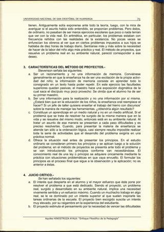 UNIVERSIDAD NACIONAL DE SAN CRISTÓBAL DE HUAMANGA                                   71

   tienen. Antiguamente solía exponerse ante todo la teoría, luego, con la mira de
   averiguar si el asunto había sido entendido, se proponían problemas. Pero éstos,
   de ordinario, no pasaban de ser meros ejercicios escolares que poco o nada tenían
   que ver con la vida real. En aritmética, en particular, los problemas estaban con
   frecuencia reñidos con las realidades de la existencia. No pocas veces se
   enfurecían los obreros al ver que en ciertos problemas impuestos a sus hijos se
   hablaba de diez horas de trabajo diario. Sentíanse más y más sobre la necesidad
   de hacer de la labor del niño algo más práctico y real. El método de proyectos, que
   resuelve un problema real en su ambiente natural, pareció corresponder a ese
   deseo.


3. CARACTERÍSTICAS DEL MÉTODO DE PROYECTOS.-
          Stevenson señala las siguientes:
   a. Ser un razonamiento y no una información de memoria. Conviénese
      generalmente en que la enseñanza ha de ser una excitación de la propia activi-
      dad del niño; la información de memoria consiste en aprender todo lo
      consignado en un texto hasta poder repetir. En este ejercicio las facultades
      superiores quedan pasivas; el maestro hace una exposición dogmática de la
      cual saca el discípulo muy poco provecho: Se olvida que el alumno ha de ser
      su primer maestro.
   b. Ser una información para la realización y no una información por sí misma.
      ¿Estará bien que en la educación de los niños, la enseñanza oral reemplace el
      hacer? Si un jefe de taller quisiera enseñar el trabajo del hierro con discursos'
      sobre la manera de manejar las herramientas, ¿obtendría algún resultado?
   c. Constituye un aprendizaje en un medio natural y no en un medio artificial. Si el
      problema que se trata de resolver ha surgido de la misma manera que en la
      vida y se resuelve del mismo modo, entonces está en su ambiente natural. Al
      tratar un asunto de esa manera se presentan a cada paso dificultades y es
      preciso resolverlas. Cuando, para presentar la materia de enseñanza se
      atiende tan sólo a la ordenación lógica, casi siempre resulta imposible realizar
      toda la serie de actividades que el desarrollo del problema exigiría en una
      práctica normal.
   d. Ofrece la situación real antes de presentar los principios. En el estudio
      ordinario se consideran primero los principios y se aplican luego a la solución
      del problema; en el método de proyectos se presenta ante todo el problema y
      se van introduciendo los principios conforme van necesitándose. El
      conocimiento real de una ley o principio se adquiere únicamente mediante la
      práctica con situaciones problemáticas en que vaya envuelto. El formular los
      principios es el proceso final que sigue a la observación y la aplicación; no es
      anterior a éstas.


4. JUICIO CRÍTICO.-
          Se han señalado los siguientes:
   a. El interés que despierta en el alumno y el mayor esfuerzo que éste pone por
      resolver el problema a que está dedicado. Siendo el proyecto, un problema
      real, surgido y desarrollado en su ambiente natural, implica una necesidad
      vivamente sentida y un esfuerzo máximo. Cuando un muchacho trabaja en algo
      real, se le ve dominado por un interés superior al que suelen inspirarle las
      tareas ordinarias de la escuela. El proyecto bien escogido suscita un interés
      muy elevado, por su raigambre en la experiencia del estudiante.
   b. El proyecto estimula el pensamiento por la necesidad de vencer las dificultades


                Aquiles HINOSTROZA AYALA: “Enfoque Filosófico de la Pedagogía”
 