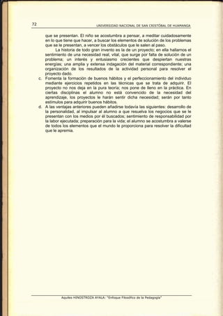 72                                    UNIVERSIDAD NACIONAL DE SAN CRISTÓBAL DE HUAMANGA


        que se presentan. El niño se acostumbra a pensar, a meditar cuidadosamente
        en lo que tiene que hacer, a buscar los elementos de solución de los problemas
        que se le presentan, a vencer los obstáculos que le salen al paso.
              La historia de todo gran invento es la de un proyecto; en ella hallarnos el
        sentimiento de una necesidad real, vital, que surge por falta de solución de un
        problema; un interés y entusiasmo crecientes que despiertan nuestras
        energías; una amplia y extensa indagación del material correspondiente; una
        organización de los resultados de la actividad personal para resolver el
        proyecto dado.
     c. Fomenta la formación de buenos hábitos y el perfeccionamiento del individuo
        mediante ejercicios repetidos en las técnicas que se trata de adquirir. El
        proyecto no nos deja en la pura teoría; nos pone de lleno en la práctica. En
        ciertas disciplinas el alumno no está convencido de la necesidad del
        aprendizaje, los proyectos le harán sentir dicha necesidad; serán por tanto
        estímulos para adquirir buenos hábitos.
     d. A las ventajas anteriores pueden añadirse todavía las siguientes: desarrollo de
        la personalidad, al impulsar al alumno a que resuelva los negocios que se le
        presentan con los medios por él buscados; sentimiento de responsabilidad por
        la labor ejecutada; preparación para la vida; el alumno se acostumbra a valerse
        de todos los elementos que el mundo le proporciona para resolver la dificultad
        que le apremia.




                 Aquiles HINOSTROZA AYALA: “Enfoque Filosófico de la Pedagogía”
 