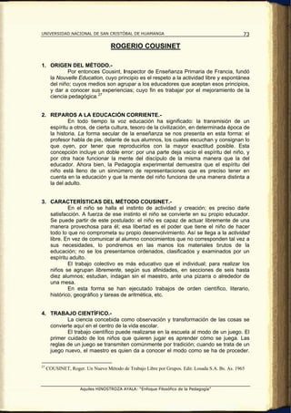 UNIVERSIDAD NACIONAL DE SAN CRISTÓBAL DE HUAMANGA                                               73

                                   ROGERIO COUSINET

1. ORIGEN DEL MÉTODO.-
          Por entonces Cousint, Inspector de Enseñanza Primaria de Francia, fundó
   la Nouvelle Education, cuyo principio es el respeto a la actividad libre y espontánea
   del niño; cuyos medios son agrupar a los educadores que aceptan esos principios,
   y dar a conocer sus experiencias; cuyo fin es trabajar por el mejoramiento de la
   ciencia pedagógica. 27


2. REPAROS A LA EDUCACIÓN CORRIENTE.-
           En todo tiempo la voz educación ha significado: la transmisión de un
   espíritu a otros, de cierta cultura, tesoro de la civilización, en determinada época de
   la historia. La forma secular de la enseñanza se nos presenta en esta forma: el
   profesor habla de pie, delante de sus alumnos, los cuales escuchan y consignan lo
   que oyen, por tener que reproducirlos con la mayor exactitud posible. Esta
   concepción incluye un doble error: por una parte deja vacío el espíritu del niño, y
   por otra hace funcionar la mente del discípulo de la misma manera que la del
   educador. Ahora bien, la Pedagogía experimental demuestra que el espíritu del
   niño está lleno de un sinnúmero de representaciones que es preciso tener en
   cuenta en la educación y que la mente del niño funciona de una manera distinta a
   la del adulto.


3. CARACTERÍSTICAS DEL MÉTODO COUSINET.-
           En el niño se halla el instinto de actividad y creación; es preciso darle
   satisfacción. A fuerza de ese instinto el niño se convierte en su propio educador.
   Se puede partir de este postulado: el niño es capaz de actuar libremente de una
   manera provechosa para él; esa libertad es el poder que tiene el niño de hacer
   todo lo que no comprometa su propio desenvolvimiento. Así se llega a la actividad
   libre. En vez de comunicar al alumno conocimientos que no corresponden tal vez a
   sus necesidades, lo pondremos en las manos los materiales brutos de la
   educación; no se los presentamos ordenados, clasificados y examinados por un
   espíritu adulto.
           El trabajo colectivo es más educativo que el individual; para realizar los
   niños se agrupan libremente, según sus afinidades, en secciones de seis hasta
   diez alumnos; estudian, indagan sin el maestro, ante una pizarra o alrededor de
   una mesa.
           En esta forma se han ejecutado trabajos de orden científico, literario,
   histórico, geográfico y tareas de aritmética, etc.


4. TRABAJO CIENTÍFICO.-
          La ciencia concebida como observación y transformación de las cosas se
   convierte aquí en el centro de la vida escolar.
          El trabajo científico puede realizarse en la escuela al modo de un juego. El
   primer cuidado de los niños que quieren jugar es aprender cómo se juega. Las
   reglas de un juego se transmiten comúnmente por tradición; cuando se trata de un
   juego nuevo, el maestro es quien da a conocer el modo como se ha de proceder.

27
     COUSINET, Roger. Un Nuevo Método de Trabajo Libre por Grupos. Edit. Losada S.A. Bs. As. 1965



                    Aquiles HINOSTROZA AYALA: “Enfoque Filosófico de la Pedagogía”
 