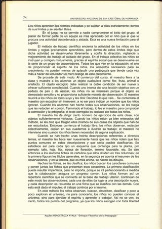 74                                    UNIVERSIDAD NACIONAL DE SAN CRISTÓBAL DE HUAMANGA


     Los niños aprenden las normas indicadas y se sujetan a ellas estrictamente; dentro
     de sus límites y se sienten libres.
                 En el juego no se permite a nadie comprometer el éxito del grupo; el
     placer de formar parte de un equipo es más apreciado por el niño que el que le
     procura una actividad desordenada y aislada. Esta es una nueva limitación para el
     jugador.
             El método de trabajo científico encierra la actividad de los niños en los
     límites y reglas previamente aprendidos, pero dentro de estos limites deja que
     dicha actividad se desenvuelva libremente y confía la dirección, vigilancia y
     mejoramiento del trabajo al cuidado del grupo. En el trabajo colectivo los niños se
     instruyen y corrigen mutuamente, gracias al espíritu social que se desenvuelve en
     la serie de un grupo de cooperadores. Todos los que ven en la educación, el arte
     de proporcionar al espíritu de los niños, los alimentos necesarios para su
     crecimiento, no pueden menos de aplaudir una pedagogía que tiende cada vez
     más a hacer del educador un mero testigo de este crecimiento.
             Se procede de este modo. Al comienzo del curso, el maestro lleva a la
     clase y muestra a los alumnos un objeto cualquiera como: flor, fruta, animal o
     artefacto. El objeto escogido debe realizar la doble condición de ser nuevo y
     ofrecer suficiente complejidad. Cuando uno intenta dar una lección objetiva con un
     pedazo de pan o de azúcar, los niños no se interesan porque el objeto es
     demasiado sencillo y no proporciona suficiente materia de observación. El maestro
     reunirá a los niños en torno suyo y les dirá: Decidme lo que veis... Se contentará el
     maestro con escuchar sin intervenir, a no ser para indicar un nombre que los niños
     ignoran. Cuando los alumnos han hecho todas sus observaciones, se les ruega
     que las redacten en común. Terminado el trabajo, lo lee el maestro para comprobar
     la corrección y la ortografía; el texto corregido es copiado por todos los niños.
             El maestro ha de dirigir cierto número de ejercicios de esta clase, con
     objetos suficientemente variados. Cuando los niños están ya bien enterados del
     método, se les dice que traigan ellos mismos de sus casas los objetos que han de
     ser estudiados. Entonces comienza el trabajo libre; los niños observan, redactan
     colectivamente, copian en sus cuadernos é ilustran su trabajo; el maestro no
     interviene sino cuando los niños tienen necesidad de alguna explicación.
             Cuando se han hecho unas treinta descripciones referentes a diversos
     temas, el maestro las hace leer nuevamente hasta que los niños noten que hay
     puntos comunes en estas descripciones y que sería posible clasificarías. Se
     establece así para cada tipo un esquema que contenga para la planta, por
     ejemplo: tallo, hoja, flor, época de floración, terreno favorable, etc. Se dan
     entonces a los alumnos fichas de cartulina que ellos dividen en tres columnas; en
     la primera figuran los títulos generales, en la segunda se apunta el resumen de las
     observaciones, y en la tercera, que es más ancha, se hacen los dibujos.
             Hechas las fichas, se las clasifica; los niños buscan los caracteres comunes
     y ponen juntas las fichas que presentan esos caracteres. La primera clasificación
     puede resultar imperfecta, pero no importa, porque se irá perfeccionando a medida
     que la colaboración asegura un progreso común. Los niños forman así un
     repertorio científico que se convierte en la base del trabajo ulterior. Continúan de
     este modo las observaciones; cada una de ellas da lugar a una descripción nueva,
     y cada descripción es resumida en una ficha que se clasifica con las demás. Con
     esto está dado el impulso; el trabajo continúa por sí mismo.
             En este método los niños observan, buscan, describen, clasifican y poco a
     poco exploran el universo, no para conocerlo; los niños no pueden conocer el
     universo, sino para ejercitar el espíritu y aprender a trabajar. Así no se ven, es
     cierto, todos los puntos del programa, ya que los niños escogen con toda libertad



                 Aquiles HINOSTROZA AYALA: “Enfoque Filosófico de la Pedagogía”
 