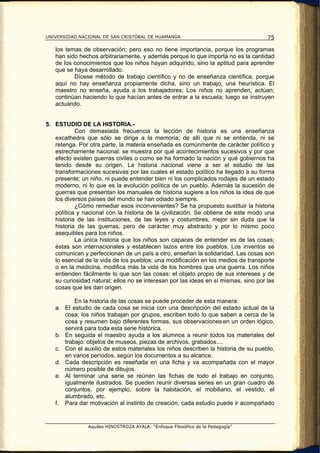 UNIVERSIDAD NACIONAL DE SAN CRISTÓBAL DE HUAMANGA                                    75

   los temas de observación; pero eso no tiene importancia, porque los programas
   han sido hechos arbitrariamente, y además porque lo que importa no es la cantidad
   de los conocimientos que los niños hayan adquirido, sino la aptitud para aprender
   que se haya desarrollado.
          Dícese método de trabajo científico y no de enseñanza científica, porque
   aquí no hay enseñanza propiamente dicha, sino un trabajo, una heurística. El
   maestro no enseña, ayuda a los trabajadores; Los niños no aprenden, actúan;
   continúan haciendo lo que hacían antes de entrar a la escuela; luego se instruyen
   actuando.


5. ESTUDIO DE LA HISTORIA.-
           Con demasiada frecuencia la lección de historia es una enseñanza
   excathedra que sólo se dirige a la memoria; de allí que ni se entienda, ni se
   retenga. Por otra parte, la materia enseñada es comúnmente de carácter político y
   estrechamente nacional: se muestra por qué acontecimientos sucesivos y por que
   efecto existen guerras civiles o como se ha formado la nación y qué gobiernos ha
   tenido desde su origen. La historia nacional viene a ser el estudio de las
   transformaciones sucesivas por las cuales el estado político ha llegado a su forma
   presente; un niño, ni puede entender bien ni los complicados rodajes de un estado
   moderno, ni lo que es la evolución política de un pueblo. Además la sucesión de
   guerras que presentan los manuales de historia sugiere a los niños la idea de que
   los diversos países del mundo se han odiado siempre.
           ¿Cómo remediar esos inconvenientes? Se ha propuesto sustituir la historia
   política y nacional con la historia de la civilización. Se obtiene de este modo una
   historia de las instituciones, de las leyes y costumbres, mejor sin duda que la
   historia de las guerras, pero de carácter muy abstracto y por lo mismo poco
   asequibles para los niños.
           La única historia que los niños son capaces de entender es de las cosas;
   éstas son internacionales y establecen lazos entre los pueblos. Los inventos se
   comunican y perfeccionan de un país a otro, enseñan la solidaridad. Las cosas son
   lo esencial de la vida de los pueblos; una modificación en los medios de transporte
   o en la medicina, modifica más la vida de los hombres que una guerra. Los niños
   entienden fácilmente lo que son las cosas: el objeto propio de sus intereses y de
   su curiosidad natural; ellos no se interesan por las ideas en sí mismas, sino por las
   cosas que les dan origen.

          En la historia de las cosas se puede proceder de esta manera:
   a. El estudio de cada cosa se inicia con una descripción del estado actual de la
      cosa; los niños trabajan por grupos, escriben todo lo que saben a cerca de la
      cosa y resumen bajo diferentes formas, sus observaciones en un orden lógico,
      servirá para toda esta serie histórica.
   b. En seguida el maestro ayuda a los alumnos a reunir todos los materiales del
      trabajo: objetos de museos, piezas de archivos, grabados....
   c. Con el auxilio de estos materiales los niños describen la historia de su pueblo,
      en varios períodos, según los documentos a su alcance.
   d. Cada descripción es reseñada en una ficha y va acompañada con el mayor
      número posible de dibujos.
   e. Al terminar una serie se reúnen las fichas de todo el trabajo en conjunto,
      igualmente ilustrados. Se pueden reunir diversas series en un gran cuadro de
      conjuntos, por ejemplo, sobre la habitación, el mobiliario, el vestido, el
      alumbrado, etc.
   f. Para dar motivación al instinto de creación, cada estudio puede ir acompañado


                Aquiles HINOSTROZA AYALA: “Enfoque Filosófico de la Pedagogía”
 