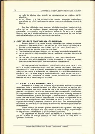 76                                    UNIVERSIDAD NACIONAL DE SAN CRISTÓBAL DE HUAMANGA


        no sólo de dibujos, sino también de construcciones de madera, cartón,
        plastilina.
     g. A los dibujos y a las construcciones pueden agregarse realizaciones
        dramáticas; los niños imaginan escenas que reproducen ciertos periodos de la
        historia.

             Con éste método los niños aprenden a trabajar, adquieren conciencia de la
     solidaridad de las naciones; ignoran personajes cuya importancia ha sido
     exagerada y conocen otros que la han tenido realmente. Así se forma el sentido
     histórico, que es el sentido del cambio, con el conocimiento de los que se han
     realizado y la inteligencia de los que quedan por realizar.


6. CUENTOS LIBRES, ESCRITOS PARA LOS ALUMNOS.-
          Para su realización se han de tener en cuenta las observaciones siguientes:
   a. Constituido libremente el grupo, se coloca a los niños delante del tablero y se
      les pide que se concentren y escriban en común un cuento de su Invención.
   b. Durante el trabajo se dejan absolutamente libres.
   c. Terminado el trabajo se corrigen las incorrecciones gramaticales y ortográficas.
   d. Se hace copiar el trabajo corregido; uno de los niños lo copiará en un cuaderno
      especial.
   e. Se dice a los niños que escojan el pasaje del cuento que quieren ilustrar.
   f. Se puede pedir una colección de cuentos ilustrados a un grupo de alumnos
      grandes para entretenimiento de sus camaradas más pequeños.

            No hay que señalar de antemano qué niños formarán parte de tal o. cual
     grupo; si un niño prefiere escribir un cuento solo, hay que complacerlo. Si se nota a
     alguno distraído, no se le diga nada en el momento; si la distracción es persistente,
     averiguar las causas y remediarlas. Es preciso que el cuento esté debidamente
     corregido, para que no se arraigue en el niño el hábito de un trabajo descuidado.
     Terminada la obra, abstenerse de ulterior censura; los niños han producido una
     obra que les place, han conseguido su objeto.


7. LECTURA EXPLICADA POR LOS ALUMNOS.-
           Para realizar se avisa a los niños con algunos días de anticipación para que
   reflexionen sobre la elección del tema que habrán de estudiar. La elección es a
   veces enteramente libre; otras veces, se dice a los alumnos que escojan una
   poesía o un fragmento de un autor determinado. Hecha la elección, se forman los
   grupos para el estudio; los niños prefieren a veces agruparse primero y ponerse de
   acuerdo sobre el tema que han de escoger. El análisis del trozo se realiza así: se
   forma una lista de las palabras desconocidas y se busca su significado en un
   diccionario; se averiguan las ideas principales del trozo y se traza un plan; se
   explican las diversas expresiones contenidas en el trozo, a fin de entenderlo per-
   fectamente. En todo el curso del trabajo el maestro no dá mas explicaciones que
   las necesarias.
           Como ventajas del sistema pueden señalarse las siguientes: hay mayor
   número de trozos escogidos; más vida y alegría durante el trabajo; mayor número
   de adquisiciones, sobre todo en lo que respecta al vocabulario.
           La preparación del trozo en vez de ser hecha por el maestro es realizada
   por los alumnos en trabajo colectivo; un trozo estudiado de este modo se
   aprenderá fácilmente.



                 Aquiles HINOSTROZA AYALA: “Enfoque Filosófico de la Pedagogía”
 