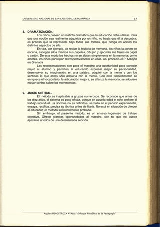 UNIVERSIDAD NACIONAL DE SAN CRISTÓBAL DE HUAMANGA                                      77



8. DRAMATIZACIÓN.-
           Los niños poseen un instinto dramático que la educación debe utilizar. Para
   que una noción sea realmente adquirida por un niño, no basta que él la descubra;
   es preciso que la represente bajo todos sus formas, que ponga en acción los
   distintos aspectos de ella.
           En vez, por ejemplo, de recitar la historia de memoria, los niños la ponen en
   escena, escogen ellos mismos sus papeles, dibujan y ejecutan sus trajes en papel
   o cartón. De este modo los hechos no se alojan simplemente en la memoria; como
   actores, los niños participan retrospectivamente en ellos. Así procedió el P. Manjón
   en Granada
           Las representaciones son para el maestro una oportunidad para conocer
   mejor al alumno y permiten al educando expresar mejor su personalidad,
   desenvolver su imaginación, en una palabra, adquirir con la mente y con los
   sentidos lo que antes sólo adquiría con la mente. Con este procedimiento se
   enriquece el vocabulario, la articulación mejora, se afianza la memoria, se adquiere
   mayor control sobre los movimientos.


9. JUICIO CRÍTICO.-
           El método es inaplicable a grupos numerosos. Se reconoce que antes de
   los diez años, el sistema es poco eficaz, porque en aquella edad el niño prefiere el
   trabajo individual. La doctrina no es definitiva, se halla en el periodo experimental,
   ensaya, rectifica, precisa su técnica antes de fijarla. No está en situación de ofrecer
   al educador un método suficientemente probado.
           Sin embargo, el presente método, es un ensayo ingenioso de trabajo
   colectivo, Ofrece grandes oportunidades al maestro, con tal que no puede
   aplicarse a todos de una determinada sección.




                Aquiles HINOSTROZA AYALA: “Enfoque Filosófico de la Pedagogía”
 