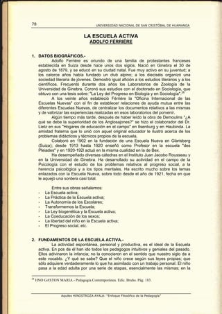 78                                      UNIVERSIDAD NACIONAL DE SAN CRISTÓBAL DE HUAMANGA


                                 LA ESCUELA ACTIVA
                                    ADOLFO FÉRRIÉRE


1. DATOS BIOGRÁFICOS.-
            Adolfo Ferriére es oriundo de una familia de protestantes franceses
   establecida en Suiza desde hace unos dos siglos. Nació en Ginebra el 30 de
   agosto de 1879, y se educó en su ciudad natal. Fue muy activo en su juventud; a
   los catorce años había fundado un club alpino; a los dieciséis organizó una
   sociedad literaria de jóvenes. Demostró igual afición a los estudios literarios y a los
   científicos. Frecuentó durante dos años los Laboratorios de Zoología de la
   Universidad de Ginebra. Coronó sus estudios con el doctorado en Sociología, que
   obtuvo con una tesis sobre: "La Ley del Progreso en Biología y en Sociología". 28
            A los veinte años estableció Férriére la "Oficina Internacional de las
   Escuelas Nuevas" con el fin de establecer relaciones de ayuda mutua entre las
   diferentes Escuelas Nuevas, de centralizar los documentos relativos a las mismas
   y de valorizar las experiencias realizadas en esos laboratorios del porvenir.
            Algún tiempo más tarde, después de haber leído la obra de Demoulins "¿A
   qué se debe la superioridad de los Anglosajones?" se hizo el colaborador del Dr.
   Lietz en sus "Hogares de educación en el campo" en Ilsenburg y en Haubinda. La
   amistad fraterna que lo unió con aquel original educador le ilustró acerca de los
   problemas didácticos y técnicos propios de la escuela.
            Colaboró en 1902 en la fundación de una Escuela Nueva en Glarisberg
   (Suiza); desde 1913 hasta 1920 enseñó como Profesor en la escuela "des
   Pleiades" y en 1920-192l actuó en la misma cualidad en la de Bex.
            Ha desempeñado diversas cátedras en el Instituto Juan Jacobo Rousseau y
   en la Universidad de Ginebra. Ha desarrollado su actividad en el campo de la
   Psicología con el estudio de los problemas relativos al progreso social, a la
   herencia psicológica y a los tipos mentales. Ha escrito mucho sobre los temas
   enlazados con la Escuela Nueva, sobre todo desde el año de 1921, fecha en que
   le aquejó una sordera casi total.

              Entre sus obras señalemos:
      -   La Escuela activa;
      -   La Práctica de la Escuela activa;
      -   La Autonomía de los Escolares;
      -   Transformemos la Escuela;
      -   La Ley biogenética y la Escuela activa;
      -   La Coeducación de los sexos;
      -   La libertad del niño en la Escuela activa;
      -   El Progreso social, etc.


2. FUNDAMENTOS DE LA ESCUELA ACTIVA.-
           La actividad espontánea, personal y productiva, es el ideal de la Escuela
   activa. En pos de él han ido todos los pedagogos intuitivos y geniales del pasado.
   Ellos adivinaron la infancia; no la conocieron en el sentido que nuestro siglo da a
   este vocablo. ¿Y qué se sabe? Que el niño crece según sus leyes propias; que
   sólo adquiere verdaderamente lo que ha asimilado con un trabajo personal. El niño
   pasa a la edad adulta por una serie de etapas, esencialmente las mismas; en la

28
     HNO GASTON MARIA.- Pedagogía Contemporánea. Edic. Bruño. Pág. 183.



                   Aquiles HINOSTROZA AYALA: “Enfoque Filosófico de la Pedagogía”
 