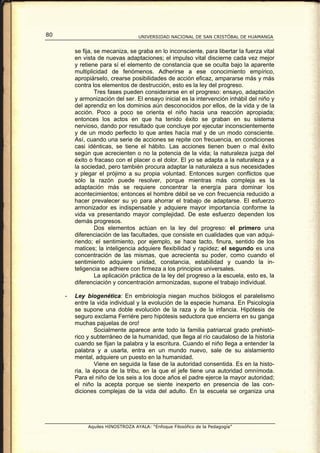 80                                 UNIVERSIDAD NACIONAL DE SAN CRISTÓBAL DE HUAMANGA


         se fija, se mecaniza, se graba en lo inconsciente, para libertar la fuerza vital
         en vista de nuevas adaptaciones; el impulso vital discierne cada vez mejor
         y retiene para sí el elemento de constancia que se oculta bajo la aparente
         multiplicidad de fenómenos. Adherirse a ese conocimiento empírico,
         apropiárselo, crearse posibilidades de acción eficaz, ampararse más y más
         contra los elementos de destrucción, esto es la ley del progreso.
                  Tres fases pueden considerarse en el progreso: ensayo, adaptación
         y armonización del ser. El ensayo inicial es la intervención inhábil del niño y
         del aprendiz en los dominios aún desconocidos por ellos, de la vida y de la
         acción. Poco a poco se orienta el niño hacia una reacción apropiada;
         entonces los actos en que ha tenido éxito se graban en su sistema
         nervioso, dando por resultado que concluye por ejecutar inconscientemente
         y de un modo perfecto lo que antes hacía mal y de un modo consciente.
         Así, cuando una serie de acciones se repite con frecuencia, en condiciones
         casi idénticas, se tiene el hábito. Las acciones tienen buen o mal éxito
         según que acrecienten o no la potencia de la vida; la naturaleza juzga del
         éxito o fracaso con el placer o el dolor. El yo se adapta a la naturaleza y a
         la sociedad, pero también procura adaptar la naturaleza a sus necesidades
         y plegar el prójimo a su propia voluntad. Entonces surgen conflictos que
         sólo la razón puede resolver, porque mientras más compleja es la
         adaptación más se requiere concentrar la energía para dominar los
         acontecimientos; entonces el hombre débil se ve con frecuencia reducido a
         hacer prevalecer su yo para ahorrar el trabajo de adaptarse. El esfuerzo
         armonizador es indispensable y adquiere mayor importancia conforme la
         vida va presentando mayor complejidad. De este esfuerzo dependen los
         demás progresos.
                  Dos elementos actúan en la ley del progreso: el primero una
         diferenciación de las facultades, que consiste en cualidades que van adqui-
         riendo; el sentimiento, por ejemplo, se hace tacto, finura, sentido de los
         matices; la inteligencia adquiere flexibilidad y rapidez; el segundo es una
         concentración de las mismas, que acrecienta su poder, como cuando el
         sentimiento adquiere unidad, constancia, estabilidad y cuando la in-
         teligencia se adhiere con firmeza a los principios universales.
                  La aplicación práctica de la ley del progreso a la escuela, esto es, la
         diferenciación y concentración armonizadas, supone el trabajo individual.

     -   Ley biogenética: En embriología niegan muchos biólogos el paralelismo
         entre la vida individual y la evolución de la especie humana. En Psicología
         se supone una doble evolución de la raza y de la infancia. Hipótesis de
         seguro exclama Ferriére pero hipótesis seductora que encierra en su ganga
         muchas pajuelas de oro!
                 Socialmente aparece ante todo la familia patriarcal grado prehistó-
         rico y subterráneo de la humanidad, que llega al río caudaloso de la historia
         cuando se fijan la palabra y la escritura. Cuando el niño llega a entender la
         palabra y a usarla, entra en un mundo nuevo, sale de su aislamiento
         mental, adquiere un puesto en la humanidad.
                 Viene en seguida la fase de la autoridad consentida. Es en la histo-
         ria, la época de la tribu, en la que el jefe tiene una autoridad omnímoda.
         Para el niño de los seis a los doce años el padre ejerce la mayor autoridad;
         el niño la acepta porque se siente inexperto en presencia de las con-
         diciones complejas de la vida del adulto. En la escuela se organiza una




              Aquiles HINOSTROZA AYALA: “Enfoque Filosófico de la Pedagogía”
 
