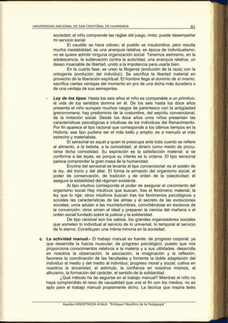 UNIVERSIDAD NACIONAL DE SAN CRISTÓBAL DE HUAMANGA                                     81

           sociedad; el niño comprende las reglas del juego, imita; puede desempeñar
           mi servicio social.
                   El caudillo se hace odioso; el pueblo se insubordina; pero resulta
           mucha inestabilidad; es una anarquía relativa; es época de individualismo;
           no se quiere admitir ninguna organización social. Tenemos asimismo, en la
           adolescencia, la sublevación contra la autoridad, una anarquía relativa, un
           deseo insaciable de libertad, unido a la impotencia para usarla bien.
                   En la cuarta fase, se unen la filogenia (evolución de la raza) con la
           ontogenia (evolución del individuo). Se sacrifica la libertad material en
           provecho de la liberación espiritual. El hombre llega al dominio de sí mismo;
           sacrifica ciertas ventajas del momento en pro de una dicha más duradera o
           de una ventaja de sus semejantes.

       -   Ley de los tipos: Hasta los seis años el niño es comparable a un primitivo:
           la vida de los sentidos domina en él. De los seis hasta los doce años
           presenta el niño europeo muchos rasgos de parentesco con la antigüedad
           grecorromana; hay predominio de la costumbre, del espíritu convencional,
           de la imitación social. Desde los doce años unos niños presentan las
           características psicológicas e intuitivas de los individuos del Renacimiento.
           Por fin aparece el tipo racional que corresponde a los últimos tiempos en la
           Historia; ese tipo pudiera ser el más bello y amplio; es a menudo el más
           estrecho y materialista.
                   El sensorial es aquél a quien le preocupa ante todo cuanto se refiere
           al alimento, a la bebida, a la comodidad, al dinero como medio de procu-
           rarse dicha comodidad. Su aspiración es la satisfacción material; si se
           conforma a las leyes, es porque su interés se lo ordena. El tipo sensorial
           parece comprender la gran masa de la humanidad.
                   Encima del sensorial se levanta el tipo convencional: es el sostén de
           la ley, del trono y del altar. El forma la armazón del organismo social, el
           poder de conservación, de tradición y de orden de la colectividad; él
           asegura la estabilidad del régimen existente.
                   Al tipo intuitivo corresponde el poder de asegurar el crecimiento del
           organismo social Hay intuitivos que buscan, tras el fenómeno material, la
           ley que lo rige; otros intuitivos buscan tras los fenómenos psicológicos y
           sociales las características de las almas y el secreto de las evoluciones
           sociales; unos adulan a las muchedumbres, convirtiéndose en esclavos de
           la convención; otros sirven al ideal y preparan la ciencia del mañana o el
           orden social fundado sobre la justicia y la solidaridad.
                   De tipo racional son los sabios, los grandes organizadores sociales
           que someten lo individual al servicio de lo universal, lo temporal al servicio
           de lo eterno. Constituyen una íntima minoría en la sociedad.

   c. La actividad manual.- El trabajo manual es fuente: de progreso corporal, ya
      que desarrolla la fuerza muscular; de progreso psicológico, puesto que nos
      proporciona conocimientos relativos a la materia y a sus utilidades, desarrolla
      en nosotros la observación, la asociación, la imaginación y la reflexión;
      favorece la coordinación de las facultades y fomenta la doble adaptación del
      individuo al medio y del medio al individuo; progreso moral y social; cultiva en
      nosotros la sinceridad, el estímulo, la confianza en nosotros mismos, el
      altruismo, la formación del carácter, el sentido de la solidaridad.
              ¿Qué método ha de seguirse en el trabajo manual? Mientras el niño no
      haya comprendido el nexo de causalidad que une el fin con los medios, no es
      apto para el trabajo manual propiamente dicho. La técnica que inspira tedio


                Aquiles HINOSTROZA AYALA: “Enfoque Filosófico de la Pedagogía”
 