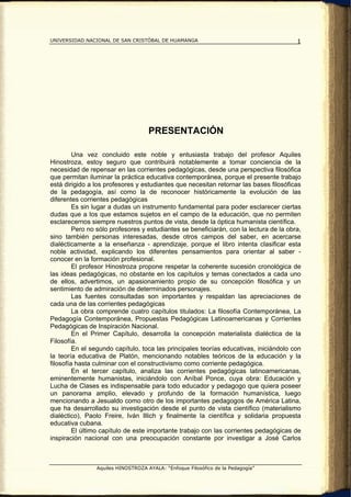 UNIVERSIDAD NACIONAL DE SAN CRISTÓBAL DE HUAMANGA                                       1




                                    PRESENTACIÓN

         Una vez concluido este noble y entusiasta trabajo del profesor Aquiles
Hinostroza, estoy seguro que contribuirá notablemente a tomar conciencia de la
necesidad de repensar en las corrientes pedagógicas, desde una perspectiva filosófica
que permitan iluminar la práctica educativa contemporánea, porque el presente trabajo
está dirigido a los profesores y estudiantes que necesitan retornar las bases filosóficas
de la pedagogía, así como la de reconocer históricamente la evolución de las
diferentes corrientes pedagógicas
         Es sin lugar a dudas un instrumento fundamental para poder esclarecer ciertas
dudas que a los que estamos sujetos en el campo de la educación, que no permiten
esclarecernos siempre nuestros puntos de vista, desde la óptica humanista científica.
         Pero no sólo profesores y estudiantes se beneficiarán, con la lectura de la obra,
sino también personas interesadas, desde otros campos del saber, en acercarse
dialécticamente a la enseñanza - aprendizaje, porque el libro intenta clasificar esta
noble actividad, explicando los diferentes pensamientos para orientar al saber -
conocer en la formación profesional.
         El profesor Hinostroza propone respetar la coherente sucesión cronológica de
las ideas pedagógicas, no obstante en los capítulos y temas conectados a cada uno
de ellos, advertimos, un apasionamiento propio de su concepción filosófica y un
sentimiento de admiración de determinados personajes.
         Las fuentes consultadas son importantes y respaldan las apreciaciones de
cada una de las corrientes pedagógicas
         La obra comprende cuatro capítulos titulados: La filosofía Contemporánea, La
Pedagogía Contemporánea, Propuestas Pedagógicas Latinoamericanas y Corrientes
Pedagógicas de Inspiración Nacional.
         En el Primer Capítulo, desarrolla la concepción materialista dialéctica de la
Filosofía.
         En el segundo capítulo, toca las principales teorías educativas, iniciándolo con
la teoría educativa de Platón, mencionando notables teóricos de la educación y la
filosofía hasta culminar con el constructivismo como corriente pedagógica.
         En el tercer capítulo, analiza las corrientes pedagógicas latinoamericanas,
eminentemente humanistas, iniciándolo con Aníbal Ponce, cuya obra: Educación y
Lucha de Clases es indispensable para todo educador y pedagogo que quiera poseer
un panorama amplio, elevado y profundo de la formación humanística, luego
mencionando a Jesualdo como otro de los importantes pedagogos de América Latina,
que ha desarrollado su investigación desde el punto de vista científico (materialismo
dialéctico), Paolo Freire, Iván Illich y finalmente la científica y solidaria propuesta
educativa cubana.
         El último capítulo de este importante trabajo con las corrientes pedagógicas de
inspiración nacional con una preocupación constante por investigar a José Carlos



                Aquiles HINOSTROZA AYALA: “Enfoque Filosófico de la Pedagogía”
 