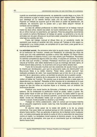 82                                    UNIVERSIDAD NACIONAL DE SAN CRISTÓBAL DE HUAMANGA


        cuando es enseñada prematuramente, es apetecida cuando llega a su hora. El
        niño comienza a jugar e imitar; luego se le antoja crear objetos útiles. Dejemos
        que satisfaga en su debido tiempo cada uno de esos legítimos deseos.
        Imponer un método es suponer que el niño tiene un poder de abstracción, de
        reflexión, de raciocinio que no posee aún y que debe adquirir merced al
        contacto con la realidad.
                La idea de utilidad profesional no debe intervenir en el trabajo manual
        hasta los doce años; desde esa edad, es bueno dedicarse al pre - aprendizaje
        de un oficio manual, la carpintería, por ejemplo. Para los pequeños recomienda
        con acierto la señora Montessori el trabajo en greda. La jardinería y la cría de
        animales son de gran eficacia en la primera edad; presentan el fenómeno de la
        vida bajo la custodia del niño.
                Fuera del trabajo manual el dibujo libre es un excelente medio de
        expresión que revela el carácter del niño, porque allí "trabaja el niño según su
        imaginación y su índole propia, se complace en lo que hace y ese gusto es un
        estímulo de crecimiento".

     d. La actividad social.- Se encarece ante todo la ayuda mutua. Esta se practicó
        en la Institución de Yverdún, creada por Pestalozzi; él colocaba los niños de
        modo que uno más adelantado ayudase a otros más débiles. El Padre Girard
        practicó también el sistema mutuo y con más acierto que Pestalozzi. Rousseau
        no admitía competencia alguna entre los niños, ni siquiera en carreras; no veía
        en ello más que envidia y vanidad; Pestalozzi reconoce que la emulación es
        natural al hombre; sólo debe desterrarse la que es enemiga del éxito ajeno; el
        Padre Girard daba premios, no al primero sino al que había obrado bien.
                Fuera de la escuela muchas son las ocasiones de ayuda mutua; cunde
        la miseria por dondequiera ¿por qué no procuraría cada uno disminuirla? Los
        Boy-scouts fieles a su doble máxima: "Estar listos, prestar servicio" han
        realizado prodigios de valor; han experimentado que el don de sí es un gozo;
        ese don de sí, generoso y activo, es también la solución de la cuestión social.
                Respecto al sistema de la educación de la libertad, dice con acierto A.
        Jullien al hablar de Yverdún: “Es preciso que el alumno sienta a cada paso su
        dependencia y su libertad". Respetar el libre impulso de la naturaleza en lo que
        tiene de legítimo, debiera ser un principio de toda verdadera educación. Los
        juegos en que los niños se imponen leyes a sí mismos, son un embrión de
        autonomía escolar.
                Predicar una moral hecha de fórmulas y limitarse a esto es vano ver-
        balismo. Se ha sintetizado la perfección moral en poder, saber y querer. No
        basta poder hacer el bien en tanto que se lo ignora; no basta saber lo que es
        bien, si uno no lo practica. Es preciso quererlo. La sanción de la experiencia es
        doble: revela las dificultades reales que al querer opone el mundo exterior
        natural o social; revela al poder su alcance y sus límites.
                Trabajar en íntima colaboración, velar en común por la buena marcha
        de un pequeño organismo social; nada hay más favorable para desarrollar el
        sentido social.
                El alumno debe pasar de la tutela del adulto a la de su propia
        conciencia. Ese paso debe ser gradual porque el niño necesita un régimen de
        afuera hacia dentro. Pero se aprende el ejercicio de la libertad como cualquier
        otro. La tutela prolongada del adulto le quita al niño la costumbre de reaccionar
        contra el medio. La verdadera moral supone el dominio propio; no se obtiene
        por una serie de preceptos, sino que es un crecimiento que se manifiesta de
        dentro hacia fuera.



                 Aquiles HINOSTROZA AYALA: “Enfoque Filosófico de la Pedagogía”
 