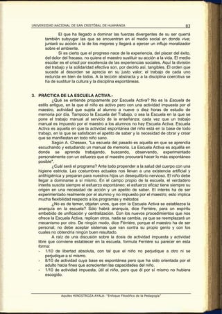 UNIVERSIDAD NACIONAL DE SAN CRISTÓBAL DE HUAMANGA                                      83

               El que ha llegado a dominar las fuerzas divergentes de su ser querrá
       también subyugar las que se encuentran en el medio social en donde vive;
       juntará su acción a la de los mejores y llegará a ejercer un influjo moralizador
       sobre el ambiente.
               Si es cierto que el progreso nace de la experiencia, del placer del éxito,
       del dolor del fracaso, no quiera el maestro sustituir su acción a la vida. El medio
       escolar es el crisol por excelencia de las experiencias sociales. Aquí la división
       del trabajo y la solidaridad efectiva son, por decirlo así, tangibles. El orden que
       sucede al desorden se aprecia en su justo valor; el trabajo de cada uno
       redunda en bien de todos. A la lección abstracta y a la disciplina coercitiva se
       ha de sustituir la cultura y la disciplina espontáneas.


3. PRÁCTICA DE LA ESCUELA ACTIVA.-
            ¿Qué se entiende propiamente por Escuela Activa? No es la Escuela de
   estilo antiguo, en la que el niño es activo pero con una actividad impuesta por el
   maestro, actividad que sujeta al alumno a nueve o diez horas de estudio de
   memoria por día. Tampoco la Escuela del Trabajo, o sea la Escuela en la que se
   pone el trabajo manual al servicio de la enseñanza; cada vez que un trabajo
   manual es impuesto por el maestro a los alumnos no hay Escuela Activa. Escuela
   Activa es aquella en que la actividad espontánea del niño está en la base de todo
   trabajo, en la que se satisfacen el apetito de saber y la necesidad de obrar y crear
   que se manifiestan en todo niño sano.
            Según A. Chessex, "La escuela del pasado es aquella en que se aprendía
   escuchando y estudiando un manual de memoria. La Escuela Activa es aquélla en
   donde se aprende trabajando, buscando, observando, experimentado
   personalmente con un esfuerzo que el maestro procurará hacer lo más espontáneo
   posible".
            ¿Cuál será el programa? Ante todo propender a la salud del cuerpo con una
   higiene estricta. Las costumbres actuales nos llevan a una existencia artificial y
   antihigiénica y preparan para nuestros hijos un desequilibrio nervioso. El niño debe
   llegar a dominarse a sí mismo. En el campo propio de la escuela, el verdadero
   interés suscita siempre el esfuerzo espontáneo; el esfuerzo eficaz tiene siempre su
   origen en una necesidad de acción y un apetito de saber. El interés ha de ser
   experimentado realmente por el alumno y no impuesto por el maestro; esto implica
   mucha flexibilidad respecto a los programas y métodos
            ¿No es de temer, objetan unos, que con la Escuela Activa se establezca la
   anarquía en la escuela? Sólo habrá anarquía, dice Ferriére, para un espíritu
   embebido de unificación y centralización. Con los nuevos procedimientos que nos
   ofrece la Escuela Activa, replican otros, nada se cambia, ya que se reemplazará un
   mecanismo por otro. De ningún modo, dice Férriére, porque el maestro ha de ser
   personal; no debe aceptar sistemas que van contra su propio genio y con los
   cuales no obtendría ningún buen resultado.
            A raíz de una discusión sobre la dosis de actividad impuesta y actividad
   libre que conviene establecer en la escuela, formula Ferriére su parecer en esta
   forma:
   - 1/10 de libertad absoluta, con tal que el niño no perjudique a otro ni se
        perjudique a sí mismo.
   - 8/10 de actividad cuya base es espontánea pero que ha sido orientada por el
        adulto hacia fines que acrecienten las capacidades del niño.
   - 1/10 de actividad impuesta, útil al niño, pero que él por sí mismo no hubiera
        escogido.




                Aquiles HINOSTROZA AYALA: “Enfoque Filosófico de la Pedagogía”
 