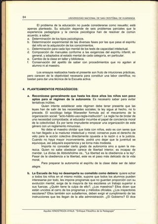84                                    UNIVERSIDAD NACIONAL DE SAN CRISTÓBAL DE HUAMANGA


            El problema de la educación no puede considerarse como resuelto; está
     apenas planteado. Su solución depende de seis problemas parciales que la
     experiencia pedagógica y la ciencia psicológica han de resolver de común
     acuerdo, a saber:
     a. Determinación de los tipos psicológicos.
     b. Determinación experimental de las diversas fases por las que pasa el espíritu
        del niño en la adquisición de los conocimientos.
     c. Determinación para cada tipo mental de los tests de capacidad intelectual.
     d. Composición de manuales conforme a las exigencias del espíritu infantil, en
        general, y adaptados al estado mental de cada categoría, en particular.
     e. Cambio de la clase en taller y biblioteca.
     f. Conservación del apetito de saber con procedimientos que no agoten al
        alumno ni al maestro.

            Los ensayos realizados hasta el presente son fruto de intuiciones prácticas,
     pero carecen de la objetividad necesaria para constituir una labor científica; no
     bastan para dar una técnica de la Escuela activa.


4. PLANTEAMIENTOS PEDAGÓGICOS:

     a. Reconócese generalmente que hasta los doce años los niños son poco
        aptos para el régimen de la autonomía. Es necesario saber para evitar
        tentativas inútiles.
                Quien intente establecer este régimen debe tener presente que las
        leyes han de salir de las necesidades sociales; la ley sigue al hecho, no lo
        precede. El sociólogo belga Waxweiler formula así el mecanismo de la
        organización social: "acto-hábito-uso-regla-institución". La regla ha de brotar de
        una necesidad comprobada; al educador incumbe el papel de conciencia moral
        de la colectividad. Es por tanto imprudente empezar una organización de este
        género con un reglamento minucioso.
                No debe el maestro olvidar que trata con niños, esto es con seres que
        no han llegado a la madurez intelectual y moral; conserve pues el derecho de
        veto para la acción colectiva directamente opuesta a la razón o a la justicia.
        Cuando no haya mayor inconveniente, podrá uno dejar que la juventud se
        equivoque, así adquiere experiencia y se torna más modesta.
                Importa no conceder cierto grado de autonomía sino a quien la me-
        rezca. Quien no sabe obedecer carece de libertad interior, es incapaz de
        mandar. La divisa de Abbotsholme os.. "La libertad es la obediencia a la ley".
        Pasar de la obediencia a la libertad, este es el paso más delicado de la vida
        moral,
                Para preparar la autonomía el espíritu de la clase debe ser de labor
        alegre.

     b. La Escuela de hoy no desempeña su cometido como debiera: quiere echar
        a todos los niños en el mismo molde, supone que todos los alumnos pueden
        interesarse por todo, les impone programas que no guardan proporción con su
        evolución mental, exige de la mayoría de los escolares un trabajo superior a
        sus fuerzas. ¿Quién tiene la culpa de ello?, ¿Los maestros? Ellos dicen que
        están uncidos al carro de los programas y métodos oficiales. ¿Los inspectores
        escolares? Ellos también son subalternos, deben exigir el cumplimiento de las
        instrucciones que les llegan de la alta administración. ¿El Gobierno? El dice



                 Aquiles HINOSTROZA AYALA: “Enfoque Filosófico de la Pedagogía”
 