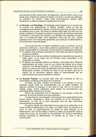 UNIVERSIDAD NACIONAL DE SAN CRISTÓBAL DE HUAMANGA                                    85

       que tampoco es libre, existe tal ley, tal reglamento, obra de Fulano y esto no se
       puede tocar. Además los padres de familia, que al fin y al cabo son electores,
       no admitirían tal reforma. Todas estas recriminaciones tendrán algún
       fundamento; la reforma requiere la colaboración de todos.

   c. La Escuela y la Psicología.- El pedagogo actual dispone de un recurso que
      no tuvieron sus predecesores: el método científico. Cierto es que las
      investigaciones científicas se realizan a veces muy lejos de la escuela; la unión
      se realizará poco a poco. Por ahora el maestro debe saber que todo ser vivo
      tiende a progresar. El progreso consiste en una acción del individuo que tiende
      a conservar y acrecentar sus energías. Los filósofos han señalado el querer-
      vivir o el querer-vivir-mejor como aspiración íntima del ser vivo. ¿Cómo
      progresa el ser? Con reacciones apropiadas, que producen la diferenciación y
      la concentración de las facultades.

              Si se trata del niño, el interés manifiesta lo que le conviene. En él la
      autonomía intelectual y moral debe sustituirse gradualmente a la tutela del
      adulto, indispensable en un principio. En esa evolución se distinguen tres fases:
      1) El régimen de la autoridad consentida; el niño recibe de fuera la materia de
          sus juicios y hábitos.
      2) El régimen de la anarquía relativa; el adolescente, impaciente por sacudir la
          tutela ajena, no es capaz aún de formular juicios personales, ni de
          conducirse a si mismo.
      3) El régimen de la libertad reflexiva; el individuo, emancipado de la influencia
          preponderante del medio, toma en sus manos las riendas de su propia
          conducta. "Por libertad entiendo... no la licencia o libertad de hacer lo que
          quiere, -lo cual es otro modo de esclavitud, la de los caprichos- sino lo que
          Montesquieu llamaba “la libertad de hacer lo que se debe", esto es, el
          imperio de la conciencia reflexiva sobre la espontaneidad del ser
          subconsciente que es pura impulsión e intuición.

   d. La Escuela Popular.- La escuela debe ante todo conservar al niño su
      personalidad, amoldarse a las leyes de su evolución.
              No debe, por tanto, violentar sus intereses, ni su carácter, no ha de
      pretender igualar todas las individualidades con un rodillo nivelador. Su
      segundo cometido es preparar al niño para la vida. Vivir en el mundo es
      trabajar, juzgar, vencer obstáculos, sacar partido las circunstancias; ese
      aprendizaje debe hacerse en la escuela.
              Educar de conformidad con la naturaleza no es acceder a todos los
      caprichos; el dominio de éstos es la peor esclavitud.
              La educación es una ascensión; el incremento de la potencialidad de las
      fuerzas físicas, espirituales y éticas del individuo es el fin consciente o
      inconsciente, no sólo de la obra educadora sino de todo movimiento
      ascensional de la humanidad.
              El espíritu infantil, de conformidad con las leyes de su desarrollo, ve el
      mundo primero indiferenciado y sin nexos. Un objeto nuevo se presenta a él
      como un todo. La descomposición en partes se hace después; es la
      diferenciación. Con ver las partes y advertir su enlace se comprende mejor la
      unidad del mundo; así se realiza la concentración. En moral el sentimiento
      altruista representa la diferenciación; el dominio de si, viene a ser la
      concentración.




               Aquiles HINOSTROZA AYALA: “Enfoque Filosófico de la Pedagogía”
 