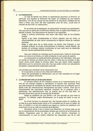 86                                      UNIVERSIDAD NACIONAL DE SAN CRISTÓBAL DE HUAMANGA


     e. La Coeducación
                La vida de familia nos ofrece un espectáculo pavoroso; el divorcio, en
        particular, que significa la disolución del hogar, se multiplica de una manera
        aterradora. Una de las causas de esa familia es la educación unilateral de los
        niños y niñas, que viven del todo separados unos de otros. ¿Cuál será el
        remedio de ese mal? La coeducación,

                En el campo de la pedagogía, la coeducación ha tenido sus adversarios.
          Hay que citar en particular al americano Stanley Hall, al inglés Cecil Reddie y al
          alemán Foerster. Sus argumentos se reducen a los siguientes:
          - Ceder a motivos económicos; esa razón vale sobre todo en los Estados
             Unidos.
          - Agotar a las niñas sometiéndolas al mismo régimen que los niños; la
             responsabilidad de este hecho corresponde al régimen actual de nuestras
             escuelas.
          - Alejar a cada sexo de su ideal propio; se tiende, dice Foerster, a una
             igualdad artificial; se excita continuamente el erotismo, añade Reddie. Se
             pueden sin embargo realizar condiciones en que cada sexo se desarrolle
             de una manera perfectamente armónica.

                  Hay que confesar sin embargo que la construcción, hasta en la Escuela
          activa, es nociva si la familia y el medio ambiente no son sanos de espíritu.
                  La coeducación es particularmente delicada en los internados. Para que
          no resulte un fracaso es preciso que los niños y niñas que se someten a ella,
          hayan vivido juntos desde la primera edad; hay que excluir todos aquellos
          elementos que no convienen para ella; hay que poder contar con educadores
          escogidos y especialmente preparados para ello.

          Las ventajas que resultarán de la coeducación son:
          - El no ignorarse un sexo al otro antes del matrimonio.
          - Hacer del aprendizaje la colaboración, que es más necesaria en el hogar
             que en cualquier otra parte.

     f.   La libertad del niño en la Escuela Activa
                  El principio básico de los métodos nuevos es el reconocimiento en el
          niño de una energía creadora y asimiladora: el impulso vital, espiritual. Para
          que esta energía se manifieste de adentro hacia fuera que es necesario que el
          adulto evite las intervenciones intempestivas de fuera a dentro. Para que la
          espontaneidad del crecimiento espiritual, condición de un progreso sano y
          equilibrado, sea absolutamente real, es preciso que el niño sea libre. La
          Escuela Activa tiene que ser la escuela de la libertad.
                  Nadie es partidario de una familia o de una escuela en que reine la
          anarquía. "La libertad, según Montesquieu, es el poder de hacer lo que se
          debe".
                  En el ser humano no educado aún, dos fuerzas entran en conflicto, de
          un lado el yo que desea tender hacia un fin concebido por él como un deber; de
          otro, un instinto o un haz de instintos que siguen su camino sin obedecer a la
          conjunción con el yo; éste es el drama de la libertad.
                  Educación viene a ser lo mismo que liberación. Un primer paso se da
          con la mecanización de las actividades simples que culmina en la formación de
          hábitos. Prepararse para la vida es en primer término mecanizar lo
          subconsciente, lo cual se realiza utilizando las respuestas que da la vida



                   Aquiles HINOSTROZA AYALA: “Enfoque Filosófico de la Pedagogía”
 