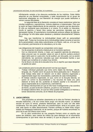 UNIVERSIDAD NACIONAL DE SAN CRISTÓBAL DE HUAMANGA                                    87

       infinitamente variada a los obscuros excitantes de los instintos. Cada hábito
       adquirido es una libertad conquistada, y cada mecanización de un grupo de
       reacciones adaptadas es una liberación de energía que puede dedicarse a
       vencer nuevas dificultades.
               La segunda fase de la liberación consiste en hacer predominar sobre los
       móviles subjetivos y egocéntricos, motivos objetivos e impersonales. Para que
       la razón se haga independiente de las pasiones, es preciso que las aborrezca.
       El niño es impotente para dominarse a sí mismo. Si el adulto no interviene,
       triunfa el capricho o tienen libre campo las sanciones naturales que son
       demasiado fuertes. El autoritarismo inconsiderado produce reflejos de defensa.
       Sin embargo "el niño debe saber obedecer y obedecer absolutamente" (Helena
       Key).
               Hay que transformar la individualidad (lower self) en personalidad
       (higher self). Todas las funciones de la individualidad deben ponerse al servicio
       de la personalidad y ésta debe subordinarse a la Razón, esto es, a lo que hay
       de universal y permanente en la naturaleza y en la vida.

       Las obligaciones del maestro se compendian como sigue:
       - Ha de presentar el alimento intelectual en el momento oportuno.
       - Con su intervención directa, o mejor, por sugestión ejercida de antemano,
          debe procurar que no sucedan casos en que el alumno pudiera producir
          algún daño para sí o para otro; ha de sustituir, por otra parte, con su acción
          clarividente, las sanciones naturales que sean demasiado fuertes o que
          tengan que cumplirse en un plazo muy remoto.
       - Ha de llevar a la obra de la escuela la luz de un espíritu que sepa despertar
          el apetito de saber.

       Las conjeturas para la escuela del porvenir son las que siguen:
       - Trabajo individual graduado que toma como objeto las técnicas, cálculo,
          lenguaje, etc. Pueden servir de pauta los libros graduados de C. Wasaburn
          Este trabajo debe estar en relación con la labor colectiva organizada y
          reglamentada según las necesidades y aptitudes de cada individualidad.
       - El trabajo colectivo organizado, en que, como en la Escuela Decroly, se
          ponen en común la documentación y los recursos de Cada uno, para
          elaborar el tema del día, pudiendo el maestro aportar a la discusión el
          apoyo inapreciable de su experiencia y clarividencia.
       - El trabajo individual libre en que el niño hace investigaciones y las coordina
          él mismo, ya para la lección colectiva, ya para su uso exclusivo.
       - El trabajo colectivo libre, en que los niños quedan entregados a sí mismos y
          toman decisiones comunes, es el método de proyectos.


5. JUICIO CRÍTICO.
           Dos propósitos se advierten claramente en la obra de Férriere: demoler la
   escuela tradicional, y de sus ruinas hacer surgir una escuela nueva. La realidad
   escolar tal como la vemos, presenta deficiencias, pero no todo con ella debe
   condenarse. Por otra parte, ella sufre una transformación, lenta si se quiere, pero
   real; este hecho no debe desconocerse. Ferriere confiesa no haber leído ningún
   tratado de Pedagogía tradicional; es de sentirlo, porque allí hubiera encontrado no
   poco de lo que nos ofrece como nuevo.
           En su obra constructiva se nos presenta Ferriere como un espíritu que
   quiere ser ecléctico, pero carece de criterio fijo para distinguir en el movimiento
   contemporáneo lo que tiene visos de verdad y lo que es prejuicio o parte de la


                Aquiles HINOSTROZA AYALA: “Enfoque Filosófico de la Pedagogía”
 
