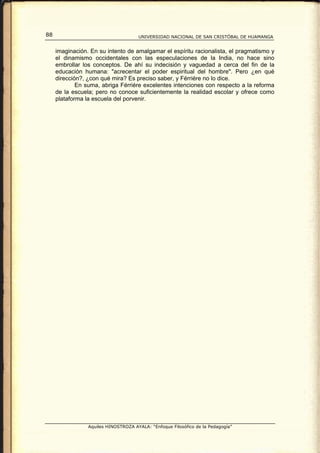 88                                    UNIVERSIDAD NACIONAL DE SAN CRISTÓBAL DE HUAMANGA


     imaginación. En su intento de amalgamar el espíritu racionalista, el pragmatismo y
     el dinamismo occidentales con las especulaciones de la India, no hace sino
     embrollar los conceptos. De ahí su indecisión y vaguedad a cerca del fin de la
     educación humana: "acrecentar el poder espiritual del hombre". Pero ¿en qué
     dirección?, ¿con qué mira? Es preciso saber, y Férriére no lo dice.
             En suma, abriga Férriére excelentes intenciones con respecto a la reforma
     de la escuela; pero no conoce suficientemente la realidad escolar y ofrece como
     plataforma la escuela del porvenir.




                 Aquiles HINOSTROZA AYALA: “Enfoque Filosófico de la Pedagogía”
 