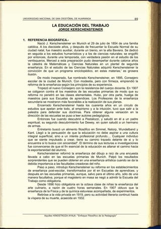 UNIVERSIDAD NACIONAL DE SAN CRISTÓBAL DE HUAMANGA                                      89

                      LA EDUCACIÓN DEL TRABAJO
                           JORGE KERSCHENSTEINER


1. REFERENCIA BIOGRÁFICA.-
            Nació J. Kerschensteiner en Munich el 29 de julio de 1854 de una familia
   católica. A los diecisiete años, y después de frecuentar la Escuela Normal de su
   ciudad natal, fue maestro auxiliar, durante un bienio, en la alta Baviera. Se dedicó
   en seguida a los estudios humanísticos y a los de ciencias naturales; se engolfó
   por entonces, durante una temporada, con verdadera pasión en el estudio de los
   ventisqueros. Merced a esta preparación pudo desempeñar durante catorce años
   la cátedra de Matemáticas y Ciencias Naturales en un plantel de segunda
   enseñanza. En el estudio de las Ciencias Naturales adquirió Kerschensteiner la
   convicción de que un programa enciclopédico, en estas materias,' es grosera
   ilusión.
            De modo inesperado, fue nombrado Kerschensteiner, en 1895, Consejero
   escolar de la ciudad de Munich. Con modestia, pero con firmeza, emprendió la
   reforma de la enseñanza según los principios de su experiencia.
            Tropezó el nuevo Consejero con la resistencia del cuerpo docente. En 1907
   se coligaron contra él los maestros de las escuelas primarias de modo que su
   reforma no penetró en las clases elementales. Hubo, por otra parte, huelga de
   maestros para sus Escuelas de aprendices. Los Profesores de la enseñanza
   secundaria se mostraron más favorables a la realización de sus planes.
            Encerrado Kerschensteiner hasta los cuarenta años en un círculo de
   estudios que apelan ante todo, al empirismo y a la intuición, tuvo que salir a la
   palestra para defender sus doctrinas. Para obtener alguna versación en la
   dirección de las escuelas se puso a leer autores pedagógicos.
            Entonces fue cuando descubrió a Pestalozzi, y saludó en él a un padre
   espiritual; su segundo descubrimiento fue Dewey, en quien saludó a un hermano
   de armas.
            Entretanto buscó un alimento filosófico en Simmel, Natorp, Wundelband y
   Kant. Llegó a la persuasión de que la educación no debe aspirar a una cultura
   integral superficial, sino a un interés profesional profundo.... Cualquier individuo
   que se siente impulsado a crear, tiene su camino trazado delante de si y lo
   encuentra si lo busca con sinceridad". El término de sus lecturas e investigaciones
   fue convencerse de que el fin esencial de la educación es allanar el camino hacia
   la espontaneidad del alumno.
            Kerschensteiner reformó la enseñanza del dibujo a raíz de una encuesta
   llevada a cabo en las escuelas primarias de Munich. Palpó los resultados
   sorprendentes que se pueden obtener en una enseñanza artística cuando se da la
   debida importancia a las facultades creadoras del niño.
            Paso a paso, introdujo Kerschensteiner su reforma en los establecimientos
   de enseñanza post-escolar, transformados por él en Escuelas de aprendices; y
   después en las escuelas primarias, aunque, salvo para el último año, sólo de una
   manera facultativa, porque el magisterio en masa se negó a admitir la Escuela del
   Trabajo como obligatoria.
            Desde 1896 hizo obligatoria en la octava clase de niñas la enseñanza del
   arte culinario, a razón de cuatro horas semanales. En 1907 obtuvo que la
   enseñanza de la Física y de la química estuviese acompañada, de experimentos.
            Retiróse a la vida privada en 1919, pero su actividad literaria continuó hasta
   la víspera de su muerte, acaecida en 1932.




                Aquiles HINOSTROZA AYALA: “Enfoque Filosófico de la Pedagogía”
 