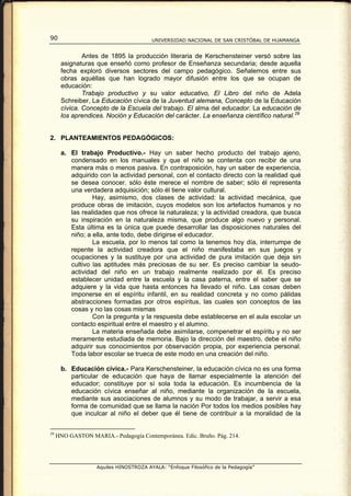 90                                      UNIVERSIDAD NACIONAL DE SAN CRISTÓBAL DE HUAMANGA


              Antes de 1895 la producción literaria de Kerschensteiner versó sobre las
      asignaturas que enseñó como profesor de Enseñanza secundaria; desde aquella
      fecha exploró diversos sectores del campo pedagógico. Señalemos entre sus
      obras aquéllas que han logrado mayor difusión entre los que se ocupan de
      educación:
              Trabajo productivo y su valor educativo, El Libro del niño de Adela
      Schreiber, La Educación cívica de la Juventud alemana, Concepto de la Educación
      cívica. Concepto de la Escuela del trabajo. El alma del educador. La educación de
      los aprendices. Noción y Educación del carácter. La enseñanza científico natural. 29


2. PLANTEAMIENTOS PEDAGÓGICOS:

      a. El trabajo Productivo.- Hay un saber hecho producto del trabajo ajeno,
         condensado en los manuales y que el niño se contenta con recibir de una
         manera más o menos pasiva. En contraposición, hay un saber de experiencia,
         adquirido con la actividad personal, con el contacto directo con la realidad qué
         se desea conocer. sólo éste merece el nombre de saber; sólo él representa
         una verdadera adquisición; sólo él tiene valor cultural.
                 Hay, asimismo, dos clases de actividad: la actividad mecánica, que
         produce obras de imitación, cuyos modelos son los artefactos humanos y no
         las realidades que nos ofrece la naturaleza; y la actividad creadora, que busca
         su inspiración en la naturaleza misma, que produce algo nuevo y personal.
         Esta última es la única que puede desarrollar las disposiciones naturales del
         niño; a ella, ante todo, debe dirigirse el educador.
                 La escuela, por lo menos tal como la tenemos hoy día, interrumpe de
         repente la actividad creadora que el niño manifestaba en sus juegos y
         ocupaciones y la sustituye por una actividad de pura imitación que deja sin
         cultivo las aptitudes más preciosas de su ser. Es preciso cambiar la seudo-
         actividad del niño en un trabajo realmente realizado por él. Es preciso
         establecer unidad entre la escuela y la casa paterna, entre el saber que se
         adquiere y la vida que hasta entonces ha llevado el niño. Las cosas deben
         imponerse en el espíritu infantil, en su realidad concreta y no como pálidas
         abstracciones formadas por otros espíritus, las cuales son conceptos de las
         cosas y no las cosas mismas
                 Con la pregunta y la respuesta debe establecerse en el aula escolar un
         contacto espiritual entre el maestro y el alumno.
                 La materia enseñada debe asimilarse, compenetrar el espíritu y no ser
         meramente estudiada de memoria. Bajo la dirección del maestro, debe el niño
         adquirir sus conocimientos por observación propia, por experiencia personal.
         Toda labor escolar se trueca de este modo en una creación del niño.

      b. Educación cívica.- Para Kerschensteiner, la educación cívica no es una forma
         particular de educación que haya de llamar especialmente la atención del
         educador; constituye por sí sola toda la educación. Es incumbencia de la
         educación cívica enseñar al niño, mediante la organización de la escuela,
         mediante sus asociaciones de alumnos y su modo de trabajar, a servir a esa
         forma de comunidad que se llama la nación Por todos los medios posibles hay
         que inculcar al niño el deber que él tiene de contribuir a la moralidad de la


29
     HNO GASTON MARIA.- Pedagogía Contemporánea. Edic. Bruño. Pág. 214.




                   Aquiles HINOSTROZA AYALA: “Enfoque Filosófico de la Pedagogía”
 