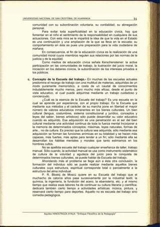 UNIVERSIDAD NACIONAL DE SAN CRISTÓBAL DE HUAMANGA                                    91

       comunidad con su subordinación voluntaria, su cordialidad, su abnegación
       personal.
                Para evitar toda superficialidad en la educación cívica, hay que
       fomentar en el niño el sentimiento de la responsabilidad en cualquiera de sus
       actuaciones. Con esta mira se le impartirá la idea de que la vida en el Estado
       es una continuación y una ampliación de la que se lleva en la escuela; su
       comportamiento en ésta es pues una preparación para la vida ciudadana de
       mañana.
                En consecuencia, el fin de la educación cívica es la realización de una
       comunidad moral cuyos miembros regulen sus relaciones por las normas de la
       justicia y de la equidad.
                Como medios de educación cívica señala Kerschensteiner: la activa
       participación en las comunidades de trabajo, la ilustración del juicio moral, la
       iniciación en los deberes cívicos, la subordinación de los intereses privados a
       los públicos.

   c. Concepto de la Escuela del trabajo.- En muchas de las escuelas actuales
      predomina el recargo de trabajo con una multitud de materias, adquiridas de un
      modo puramente memorístico, a costa de un caudal de conocimientos
      indudablemente mucho menos, pero mucho más eficaz, desde el punto de
      vista educativo, el cual puede adquirirse mediante un trabajo cuidadoso y
      concienzudo.
               ¿Cuál es la esencia de la Escuela del trabajo? Es una escuela en la
      cual se aprende por experiencia, con el propio trabajo. Es la Escuela que
      mediante sus métodos y el carácter de su marcha pone en libertad el mayor
      número de valores educativos inmanentes en los bienes culturales. Un bien
      cultural (lengua, costumbres, sistema constitucional y jurídico, conceptos y
      leyes del saber, bienes artísticos) sólo puede desarrollar su valor educativo
      cuando es adquirido. Esa adquisición es una penetración en el ser del bien
      cultural mediante una actividad continua de toda la fuerza mental Incorporar a
      la memoria de determinados conceptos; máximas, leyes naturales, formas de
      arte... no da cultura. Es preciso que la cultura sea adquirida, sólo mediante esa
      adquisición se forman las funciones anímicas en su totalidad y se hacen más
      capaces, más fuertes, más aptas para tender a un fin; sólo mediante ella se
      desarrollan los hábitas mentales y morales que tanto estimamos en los
      hombres cultos.
               No se apellida escuela del trabajo cualquier enseñanza de taller, trabajo
      manual. Sólo cuando, la actividad manual se usa como instrumento sistemático
      de cultura de la voluntad y agudeza del juicio para la conquista de
      determinados bienes culturales, se puede hablar de Escuela del trabajo.
               Ahondando más el problema se llega aún a ésta otra conclusión, la
      formación del individuo sólo se puede realizar mediante aquellos bienes
      culturales cuya estructura, espiritual corresponde total o parcialmente a la
      estructura del alma individual.
               P. R. Bloskij de Moscú quiere en su Escuela del trabajo que el
      muchacho de catorce años pase sucesivamente por la industrial textil, la
      química, la ingeniería, la fundición del acero, la ebanistería, etc. y al mismo
      tiempo que realiza esas labores ha de continuar su cultura literaria y científica;
      dedicará también cierto tiempo a actividades artísticas: música, pintura, y
      reservará cierto tiempo para deportes. Aquello no es escuela del trabajo sino
      comedia pedagógica.




               Aquiles HINOSTROZA AYALA: “Enfoque Filosófico de la Pedagogía”
 