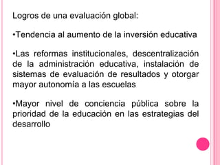 Logros de una evaluación global:

•Tendencia al aumento de la inversión educativa

•Las reformas institucionales, descentralización
de la administración educativa, instalación de
sistemas de evaluación de resultados y otorgar
mayor autonomía a las escuelas

•Mayor nivel de conciencia pública sobre la
prioridad de la educación en las estrategias del
desarrollo
 