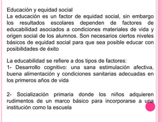 Educación y equidad social
La educación es un factor de equidad social, sin embargo
los resultados escolares dependen de factores de
educabilidad asociados a condiciones materiales de vida y
origen social de los alumnos. Son necesarios ciertos niveles
básicos de equidad social para que sea posible educar con
posibilidades de éxito

La educabilidad se refiere a dos tipos de factores:
1- Desarrollo cognitivo: una sana estimulación afectiva,
buena alimentación y condiciones sanitarias adecuadas en
los primeros años de vida

2- Socialización primaria donde los niños adquieren
rudimentos de un marco básico para incorporarse a una
institución como la escuela
 